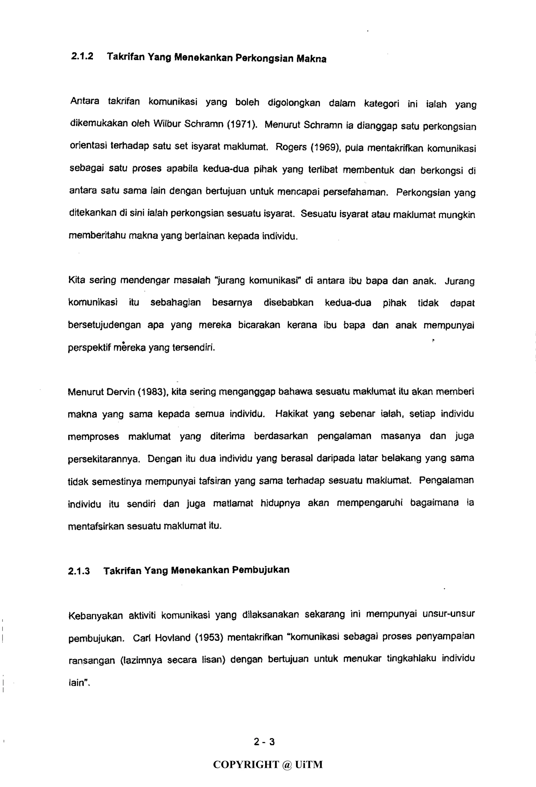 2.1.2 Takrifan Yang Menekankan Perkongsian Makna
Antara takrifan komunikasi yang boleh digolongkan dalam kategori ini ialah yang
dikemukakan oleh Wilbur Schramn (1971). Menurut Schramn ia dianggap satu perkongsian
orientasi terhadap satu set isyarat maklumat. Rogers (1969), pula mentakrifkan komunikasi
sebagai satu proses apabila kedua-dua pihak yang terlibat membentuk dan berkongsi di
antara satu sama lain dengan bertujuan untuk mencapai persefahaman. Perkongsian yang
ditekankan di sini ialah perkongsian sesuatu isyarat. Sesuatu isyarat atau maklumat mungkin
memberitahu makna yang berlainan kepada individu.
Kita sering mendengar masalah "jurang komunikasi" di antara ibu bapa dan anak. Jurang
komunikasi itu sebahagian besarnya disebabkan kedua-dua pihak tidak dapat
bersetujudengan apa yang mereka bicarakan kerana ibu bapa dan anak mempunyai
perspektif mereka yang tersendiri.
Menurut Dervin (1983), kita sering menganggap bahawa sesuatu maklumat itu akan memberi
makna yang sama kepada semua individu. Hakikat yang sebenar ialah, setiap individu
memproses maklumat yang diterima berdasarkan pengalaman masanya dan juga
persekitarannya. Dengan itu dua individu yang berasal daripada latar belakang yang sama
tidak semestinya mempunyai tafsiran yang sama terhadap sesuatu maklumat. Pengalaman
individu itu sendiri dan juga matlamat hidupnya akan mempengaruhi bagaimana ia
mentafsirkan sesuatu maklumat itu.
2.1.3 Takrifan Yang Menekankan Pembujukan
Kebanyakan aktiviti komunikasi yang dilaksanakan sekarang ini mempunyai unsur-unsur
pembujukan. Carl Hovland (1953) mentakrifkan "komunikasi sebagai proses penyampaian
ransangan (lazimnya secara lisan) dengan bertujuan untuk menukar tingkahlaku individu
lain".
2 - 3
COPYRIGHT @ UiTM
 