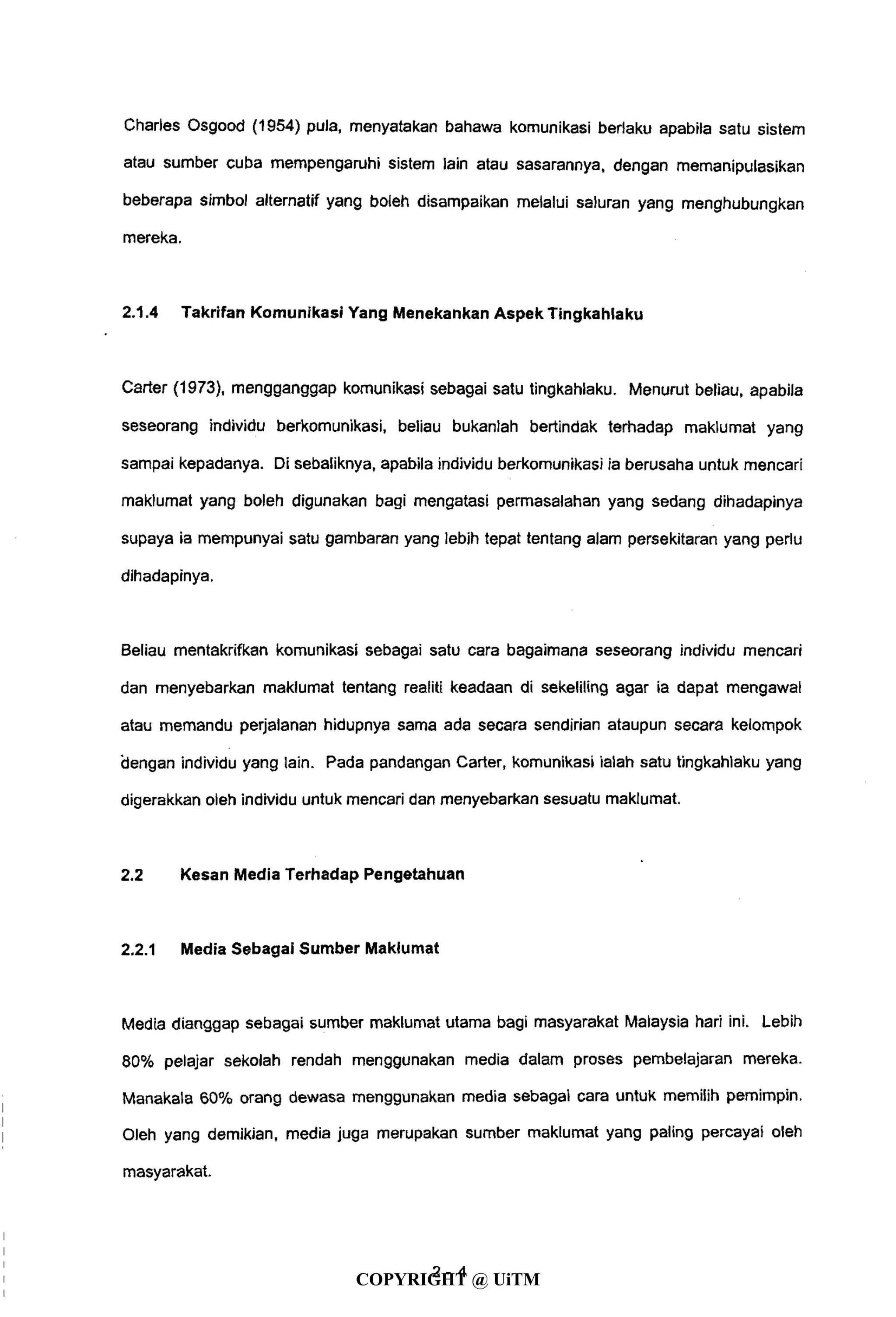 Charles Osgood (1954) pula, menyatakan bahawa komunikasi berlaku apabila satu sistem
atau sumber cuba mempengaruhi sistem lain atau sasarannya, dengan memanipulasikan
beberapa simbol alternatif yang boleh disampaikan melalui saluran yang menghubungkan
mereka.
2.1.4 Takrifan Komunikasi Yang Menekankan Aspek Tingkahlaku
Carter (1973), mengganggap komunikasi sebagai satu tingkahlaku. Menurut beliau, apabila
seseorang individu berkomunikasi, beliau bukanlah bertindak terhadap maklumat yang
sampai kepadanya. Di sebaliknya, apabila individu berkomunikasi ia berusaha untuk mencari
maklumat yang boleh digunakan bagi mengatasi permasalahan yang sedang dihadapinya
supaya ia mempunyai satu gambaran yang lebih tepat tentang alam persekitaran yang perlu
dihadapinya.
Beliau mentakrifkan komunikasi sebagai satu cara bagaimana seseorang individu mencari
dan menyebarkan maklumat tentang realiti keadaan di sekeliling agar ia dapat mengawal
atau memandu perjalanan hidupnya sama ada secara sendirian ataupun secara kelompok
"dengan individu yang lain. Pada pandangan Carter, komunikasi ialah satu tingkahlaku yang
digerakkan oleh individu untuk mencari dan menyebarkan sesuatu maklumat.
2.2 Kesan Media Terhadap Pengetahuan
2.2.1 Media Sebagai Sumber Maklumat
Media dianggap sebagai sumber maklumat utama bagi masyarakat Malaysia hari ini. Lebih
80% pelajar sekolah rendah menggunakan media dalam proses pembelajaran mereka.
Manakala 60% orang dewasa menggunakan media sebagai cara untuk memilih pemimpin.
Oleh yang demikian, media juga merupakan sumber maklumat yang paling percayai oleh
masyarakat.
2 - 4
COPYRIGHT @ UiTM
 