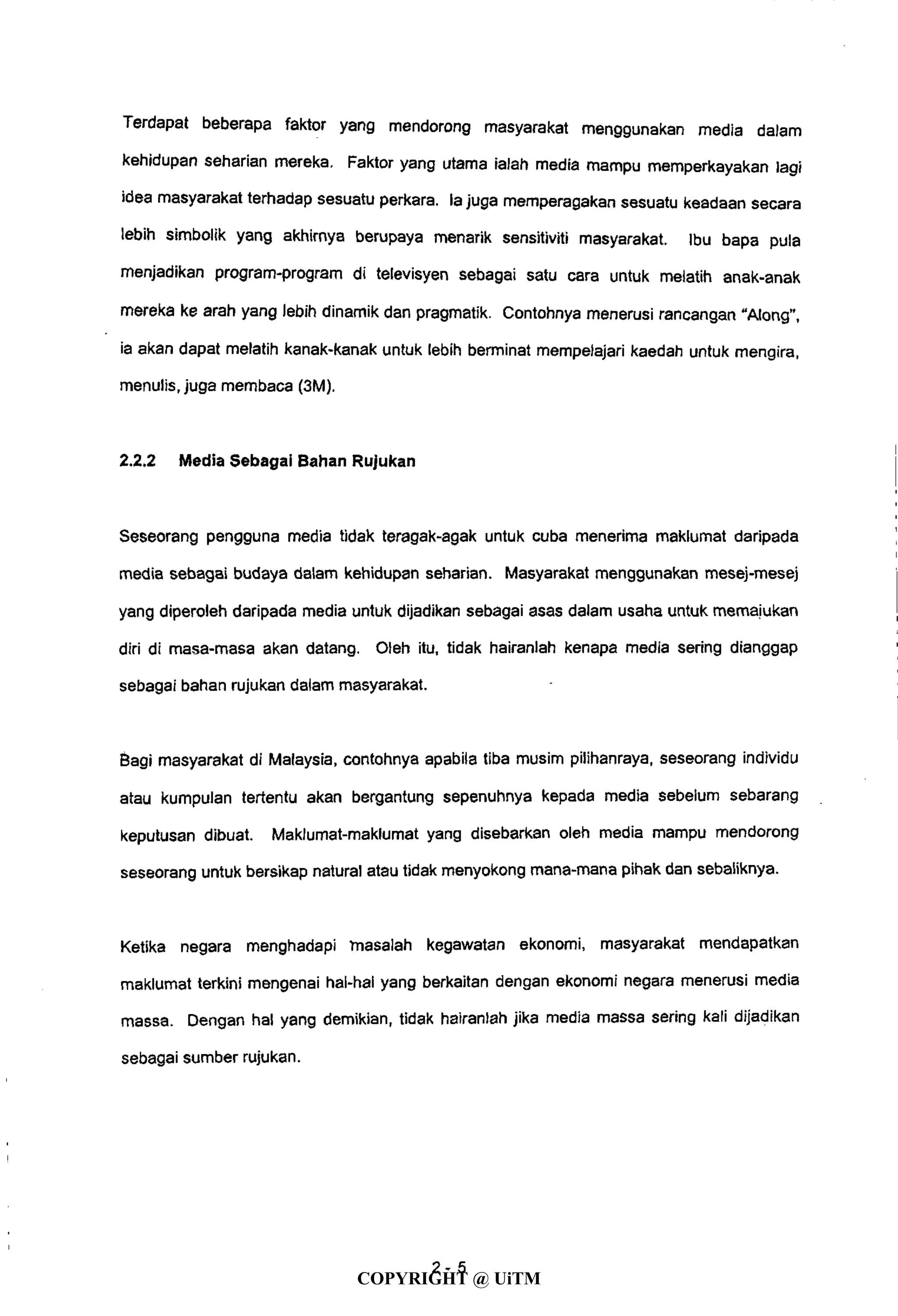 Terdapat beberapa faktor yang mendorong masyarakat menggunakan media dalam
kehidupan seharian mereka. Faktor yang utama ialah media mampu memperkayakan lagi
idea masyarakat terhadap sesuatu perkara. la juga memperagakan sesuatu keadaan secara
lebih simbolik yang akhirnya berupaya menarik sensitiviti masyarakat. Ibu bapa pula
menjadikan program-program di televisyen sebagai satu cara untuk melatih anak-anak
mereka ke arah yang lebih dinamik dan pragmatik. Contohnya menerusi rancangan "Along",
ia akan dapat melatih kanak-kanak untuk lebih berminat mempelajari kaedah untuk mengira,
menulis, juga membaca (3M).
2.2.2 Media Sebagai Bahan Rujukan
Seseorang pengguna media tidak teragak-agak untuk cuba menerima maklumat daripada
media sebagai budaya dalam kehidupan seharian. Masyarakat menggunakan mesej-mesej
yang diperoleh daripada media untuk dijadikan sebagai asas dalam usaha untuk memaiukan
diri di masa-masa akan datang. Oleh itu, tidak hairanlah kenapa media sering dianggap
sebagai bahan rujukan dalam masyarakat.
Bagi masyarakat di Malaysia, contohnya apabila tiba musim pilihanraya, seseorang individu
atau kumpulan tertentu akan bergantung sepenuhnya kepada media sebelum sebarang
keputusan dibuat. Maklumat-maklumat yang disebarkan oleh media mampu mendorong
seseorang untuk bersikap natural atau tidak menyokong mana-mana pihak dan sebaliknya.
Ketika negara menghadapi masalah kegawatan ekonomi, masyarakat mendapatkan
maklumat terkini mengenai hal-hal yang berkaitan dengan ekonomi negara menerusi media
massa. Dengan hal yang demikian, tidak hairanlah jika media massa sering kali dijadikan
sebagai sumber rujukan.
2 - 5
COPYRIGHT @ UiTM
 