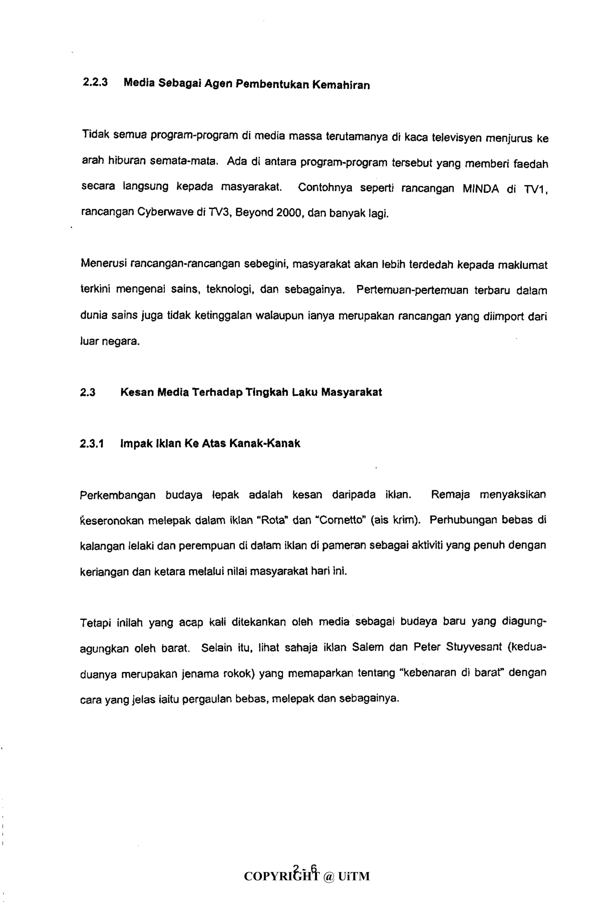 2.2.3 Media Sebagai Agen Pembentukan Kemahiran
Tidak semua program-program di media massa terutamanya di kaca televisyen menjurus ke
arah hiburan semata-mata. Ada di antara program-program tersebut yang memberi faedah
secara langsung kepada masyarakat. Contohnya seperti rancangan MINDA di TV1,
rancangan Cyberwave di TV3, Beyond 2000, dan banyak lagi.
Menerusi rancangan-rancangan sebegini, masyarakat akan lebih terdedah kepada maklumat
terkini mengenai sains, teknologi, dan sebagainya. Pertemuan-pertemuan terbaru dalam
dunia sains juga tidak ketinggalan walaupun ianya merupakan rancangan yang diimport dari
luar negara.
2.3 Kesan Media Terhadap Tingkah Laku Masyarakat
2.3.1 Impak Iklan Ke Atas Kanak-Kanak
Perkembangan budaya lepak adalah kesan daripada iklan. Remaja menyaksikan
keseronokan melepak dalam iklan "Rota" dan "Cornetto" (ais krim). Perhubungan bebas di
kalangan lelaki dan perempuan di dalam iklan di pameran sebagai aktiviti yang penuh dengan
keriangan dan ketara melalui nilai masyarakat hari ini.
Tetapi inilah yang acap kali ditekankan oleh media sebagai budaya baru yang diagung-
agungkan oleh barat. Selain itu, lihat sahaja iklan Salem dan Peter Stuyvesant (kedua-
duanya merupakan jenama rokok) yang memaparkan tentang "kebenaran di barat" dengan
cara yang jelas iaitu pergaulan bebas, melepak dan sebagainya.
4-6
COPYRIGHT @ UiTM
 