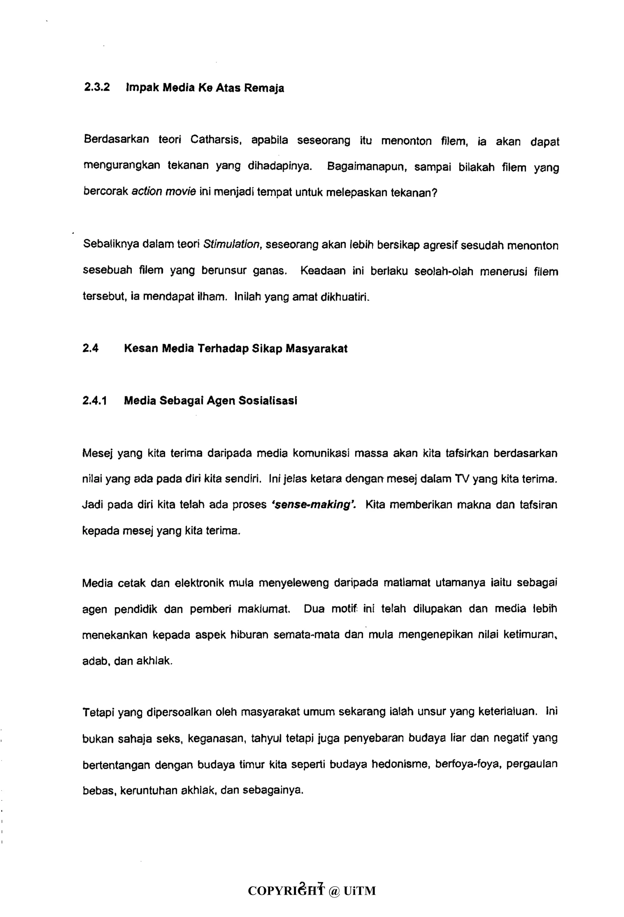 2.3.2 Impak Media Ke Atas Remaja
Berdasarkan teori Catharsis, apabila seseorang itu menonton filem, ia akan dapat
mengurangkan tekanan yang dihadapinya. Bagaimanapun, sampai bilakah filem yang
bercorak action movie ini menjadi tempat untuk melepaskan tekanan?
Sebaliknya dalam teori Stimulation, seseorang akan lebih bersikap agresif sesudah menonton
sesebuah filem yang berunsur ganas. Keadaan ini berlaku seolah-olah menerusi filem
tersebut, ia mendapat ilham. Inilah yang amat dikhuatiri.
2.4 Kesan Media Terhadap Sikap Masyarakat
2.4.1 Media Sebagai Agen Sosialisasi
Mesej yang kita terima daripada media komunikasi massa akan kita tafsirkan berdasarkan
nilai yang ada pada diri kita sendiri. Ini jelas ketara dengan mesej dalam TV yang kita terima.
Jadi pada diri kita telah ada proses 'sense-making'. Kita memberikan makna dan tafsiran
kepada mesej yang kita terima.
Media cetak dan elektronik mula menyeleweng daripada matlamat utamanya iaitu sebagai
agen pendidik dan pemberi maklumat. Dua motif ini telah dilupakan dan media lebih
menekankan kepada aspek hiburan semata-mata dan mula mengenepikan nilai ketimuran,
adab, dan akhlak.
Tetapi yang dipersoalkan oleh masyarakat umum sekarang ialah unsur yang keterlaluan. Ini
bukan sahaja seks, keganasan, tahyul tetapi juga penyebaran budaya liar dan negatif yang
bertentangan dengan budaya timur kita seperti budaya hedonisme, berfoya-foya, pergaulan
bebas, keruntuhan akhlak, dan sebagainya.
2 - 7
COPYRIGHT @ UiTM
 