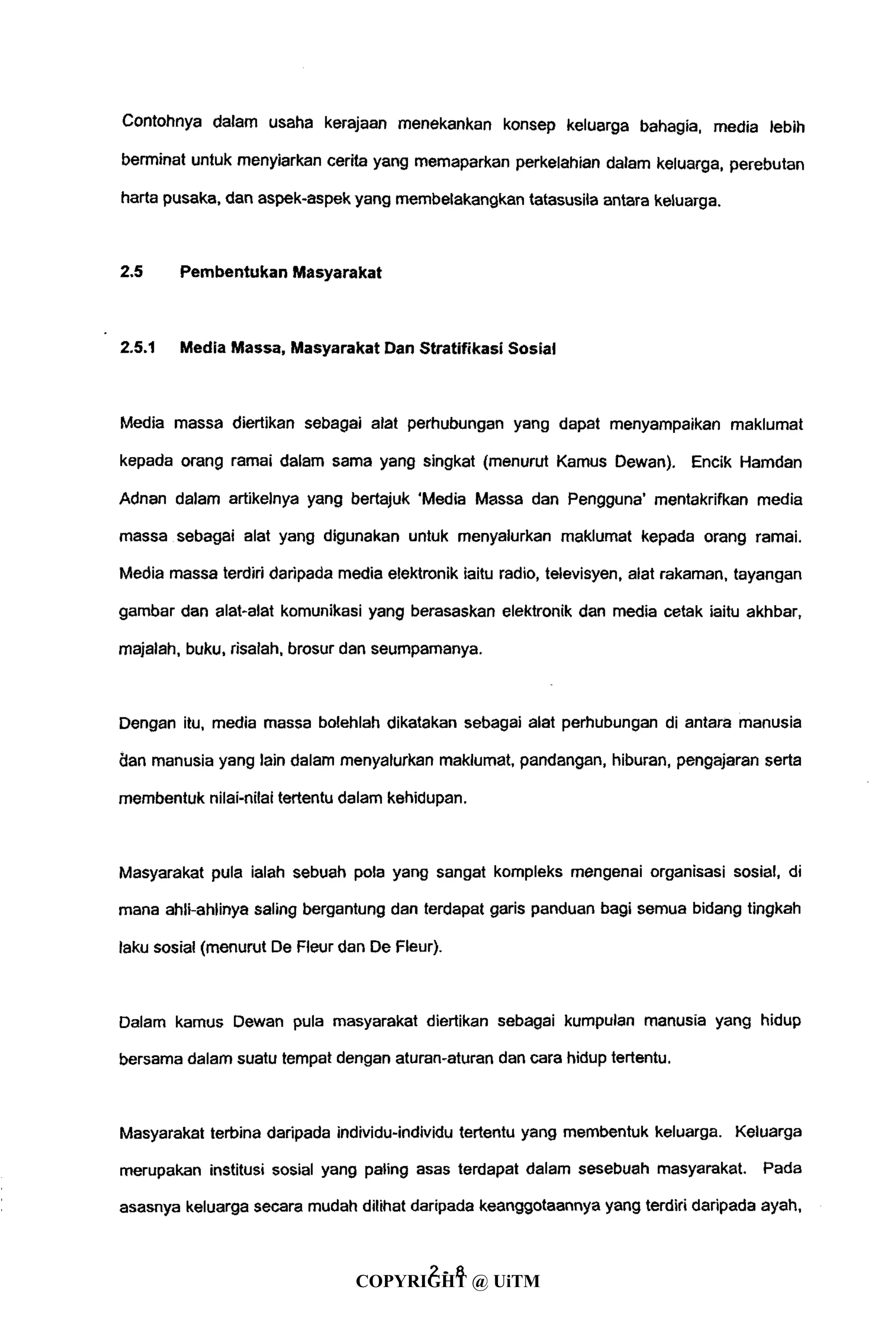 Contohnya dalam usaha kerajaan menekankan konsep keluarga bahagia, media lebih
berminat untuk menyiarkan cerita yang memaparkan perkelahian dalam keluarga, perebutan
harta pusaka, dan aspek-aspek yang membelakangkan tatasusila antara keluarga.
2.5 Pembentukan Masyarakat
2.5.1 Media Massa, Masyarakat Dan Stratifikasi Sosial
Media massa diertikan sebagai alat perhubungan yang dapat menyampaikan maklumat
kepada orang ramai dalam sama yang singkat (menurut Ramus Dewan). Encik Hamdan
Adnan dalam artikelnya yang bertajuk 'Media Massa dan Pengguna' mentakrifkan media
massa sebagai alat yang digunakan untuk menyalurkan maklumat kepada orang ramai.
Media massa terdiri daripada media elektronik iaitu radio, televisyen, alat rakaman, tayangan
gambar dan alat-alat komunikasi yang berasaskan elektronik dan media cetak iaitu akhbar,
majalah, buku, risalah, brosur dan seumpamanya.
Dengan itu, media massa bolehlah dikatakan sebagai alat perhubungan di antara manusia
dan manusia yang lain dalam menyalurkan maklumat, pandangan, hiburan, pengajaran serta
membentuk nilai-nilai tertentu dalam kehidupan.
Masyarakat pula ialah sebuah pola yang sangat kompleks mengenai organisasi sosial, di
mana ahli-ahlinya saling bergantung dan terdapat garis panduan bagi semua bidang tingkah
laku sosial (menurut De Fleur dan De Fleur).
Dalam kamus Dewan pula masyarakat diertikan sebagai kumpulan manusia yang hidup
bersama dalam suatu tempat dengan aturan-aturan dan cara hidup tertentu.
Masyarakat terbina daripada individu-individu tertentu yang membentuk keluarga. Keluarga
merupakan institusi sosial yang paling asas terdapat dalam sesebuah masyarakat. Pada
asasnya keluarga secara mudah dilihat daripada keanggotaannya yang terdiri daripada ayah,
2 - 8
COPYRIGHT @ UiTM
 