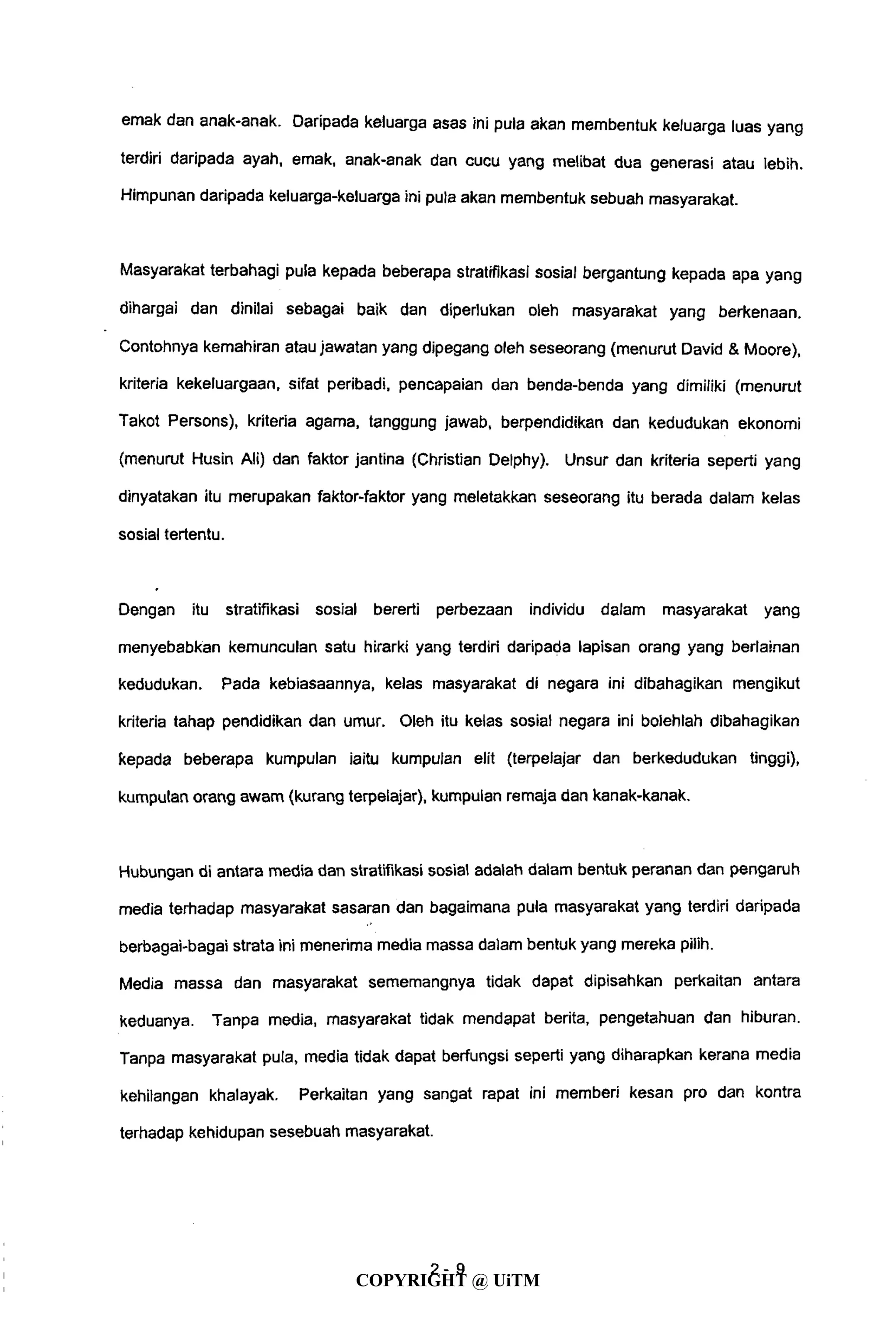 emak dan anak-anak. Daripada keluarga asas ini pula akan membentuk keluarga luas yang
terdiri daripada ayah, emak, anak-anak dan cucu yang melibat dua generasi atau lebih.
Himpunan daripada keluarga-keluarga ini pula akan membentuk sebuah masyarakat.
Masyarakat terbahagi pula kepada beberapa stratifikasi sosial bergantung kepada apa yang
dihargai dan dinilai sebagai baik dan diperlukan oleh masyarakat yang berkenaan.
Contohnya kemahiran atau jawatan yang dipegang oleh seseorang (menurut David & Moore),
kriteria kekeluargaan, sifat peribadi, pencapaian dan benda-benda yang dimiliki (menurut
Takot Persons), kriteria agama, tanggung jawab, berpendidikan dan kedudukan ekonomi
(menurut Husin Ali) dan faktor jantina (Christian Delphy). Unsur dan kriteria seperti yang
dinyatakan itu merupakan faktor-faktor yang meletakkan seseorang itu berada dalam kelas
sosial tertentu.
Dengan itu stratifikasi sosial bererti perbezaan individu dalam masyarakat yang
menyebabkan kemunculan satu hirarki yang terdiri daripada lapisan orang yang berlainan
kedudukan. Pada kebiasaannya, kelas masyarakat di negara ini dibahagikan mengikut
kriteria tahap pendidikan dan umur. Oleh itu kelas sosial negara ini bolehlah dibahagikan
kepada beberapa kumpulan iaitu kumpulan elit (terpelajar dan berkedudukan tinggi),
kumpulan orang awam (kurang terpelajar), kumpulan remaja dan kanak-kanak.
Hubungan di antara media dan stratifikasi sosial adalah dalam bentuk peranan dan pengaruh
media terhadap masyarakat sasaran dan bagaimana pula masyarakat yang terdiri daripada
berbagai-bagai strata ini menerima media massa dalam bentuk yang mereka pilih.
Media massa dan masyarakat sememangnya tidak dapat dipisahkan perkaitan antara
keduanya. Tanpa media, masyarakat tidak mendapat berita, pengetahuan dan hiburan.
Tanpa masyarakat pula, media tidak dapat berfungsi seperti yang diharapkan kerana media
kehilangan khalayak. Perkaitan yang sangat rapat ini memberi kesan pro dan kontra
terhadap kehidupan sesebuah masyarakat.
2 - 9
COPYRIGHT @ UiTM
 
