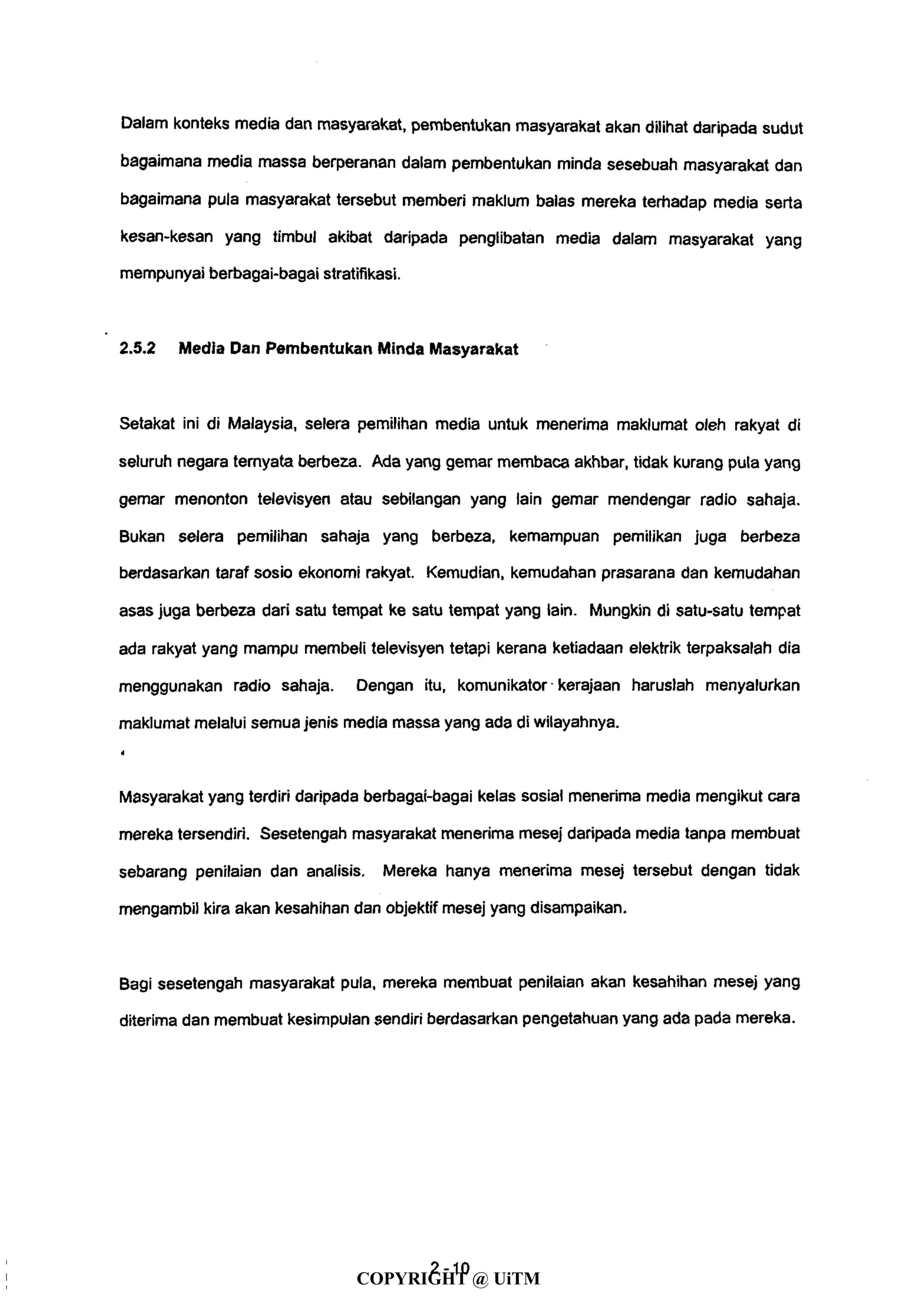 Dalam konteks media dan masyarakat, pembentukan masyarakat akan dilihat daripada sudut
bagaimana media massa berperanan dalam pembentukan minda sesebuah masyarakat dan
bagaimana pula masyarakat tersebut memberi maklum balas mereka terhadap media serta
kesan-kesan yang timbul akibat daripada penglibatan media dalam masyarakat yang
mempunyai berbagai-bagai stratifikasi.
2.5.2 Media Dan Pembentukan Minda Masyarakat
Setakat ini di Malaysia, selera pemilihan media untuk menerima maklumat oleh rakyat di
seluruh negara ternyata berbeza. Ada yang gemar membaca akhbar, tidak kurang pula yang
gemar menonton televisyen atau sebilangan yang lain gemar mendengar radio sahaja.
Bukan selera pemilihan sahaja yang berbeza, kemampuan pemilikan juga berbeza
berdasarkan taraf sosio ekonomi rakyat. Kemudian, kemudahan prasarana dan kemudahan
asas juga berbeza dari satu tempat ke satu tempat yang lain. Mungkin di satu-satu tempat
ada rakyat yang mampu membeli televisyen tetapi kerana ketiadaan elektrik terpaksalah dia
menggunakan radio sahaja. Dengan itu, komunikator • kerajaan haruslah menyalurkan
maklumat melalui semua jenis media massa yang ada di wilayahnya.
i
Masyarakat yang terdiri daripada berbagai-bagai kelas sosial menerima media mengikut cara
mereka tersendiri. Sesetengah masyarakat menerima mesej daripada media tanpa membuat
sebarang penilaian dan analisis. Mereka hanya menerima mesej tersebut dengan tidak
mengambil kira akan kesahihan dan objektif mesej yang disampaikan.
Bagi sesetengah masyarakat pula, mereka membuat penilaian akan kesahihan mesej yang
diterima dan membuat kesimpulan sendiri berdasarkan pengetahuan yang ada pada mereka.
4- 10
COPYRIGHT @ UiTM
 