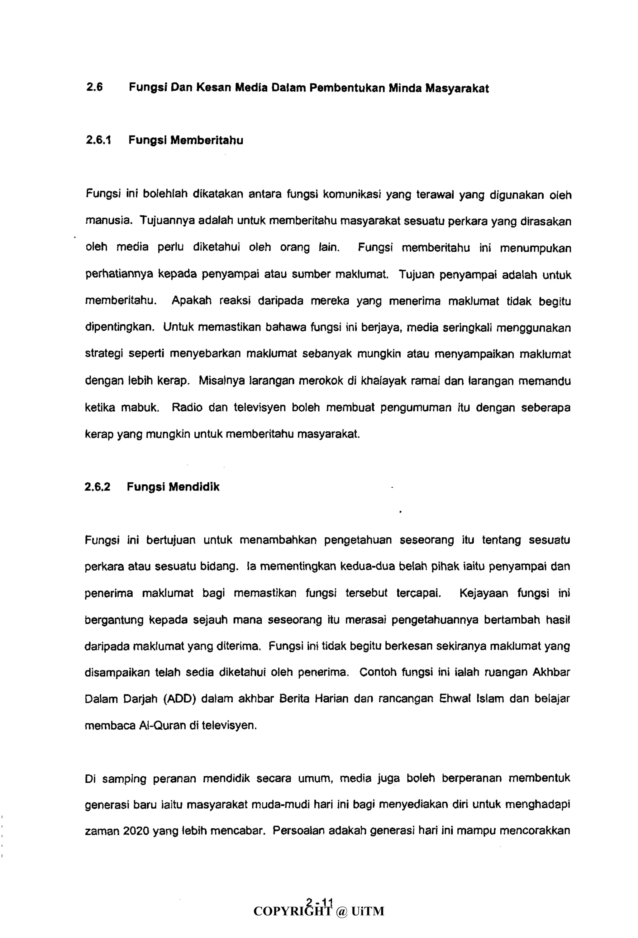 2.6 Fungsi Dan Kesan Media Dalam Pembentukan Minda Masyarakat
2.6.1 Fungsi Memberitahu
Fungsi ini bolehlah dikatakan antara fungsi komunikasi yang terawai yang digunakan oleh
manusia. Tujuannya adalah untuk memberitahu masyarakat sesuatu perkara yang dirasakan
oleh media perlu diketahui oleh orang lain. Fungsi memberitahu ini menumpukan
perhatiannya kepada penyampai atau sumber maklumat. Tujuan penyampai adalah untuk
memberitahu. Apakah reaksi daripada mereka yang menerima maklumat tidak begitu
dipentingkan. Untuk memastikan bahawa fungsi ini berjaya, media seringkaii menggunakan
strategi seperti menyebarkan maklumat sebanyak mungkin atau menyampaikan maklumat
dengan lebih kerap. Misalnya iarangan merokok di khalayak ramai dan larangan memandu
ketika mabuk. Radio dan televisyen boleh membuat pengumuman itu dengan seberapa
kerap yang mungkin untuk memberitahu masyarakat.
2.6.2 Fungsi Mendidik
Fungsi ini bertujuan untuk menambahkan pengetahuan seseorang itu tentang sesuatu
perkara atau sesuatu bidang. la mementingkan kedua-dua belah pihak iaitu penyampai dan
penerima maklumat bagi memastikan fungsi tersebut tercapai. Kejayaan fungsi ini
bergantung kepada sejauh mana seseorang itu merasai pengetahuannya bertambah hasil
daripada maklumat yang diterima. Fungsi ini tidak begitu berkesan sekiranya maklumat yang
disampaikan telah sedia diketahui oleh penerima. Contoh fungsi ini ialah ruangan Akhbar
Dalam Darjah (ADD) dalam akhbar Berita Harian dan rancangan Ehwal Islam dan belajar
membaca Al-Quran di televisyen.
Di samping peranan mendidik secara umum, media juga boleh berperanan membentuk
generasi baru iaitu masyarakat muda-mudi hari ini bagi menyediakan diri untuk menghadapi
zaman 2020 yang lebih mencabar. Persoalan adakah generasi hari ini mampu mencorakkan
4- 11
COPYRIGHT @ UiTM
 