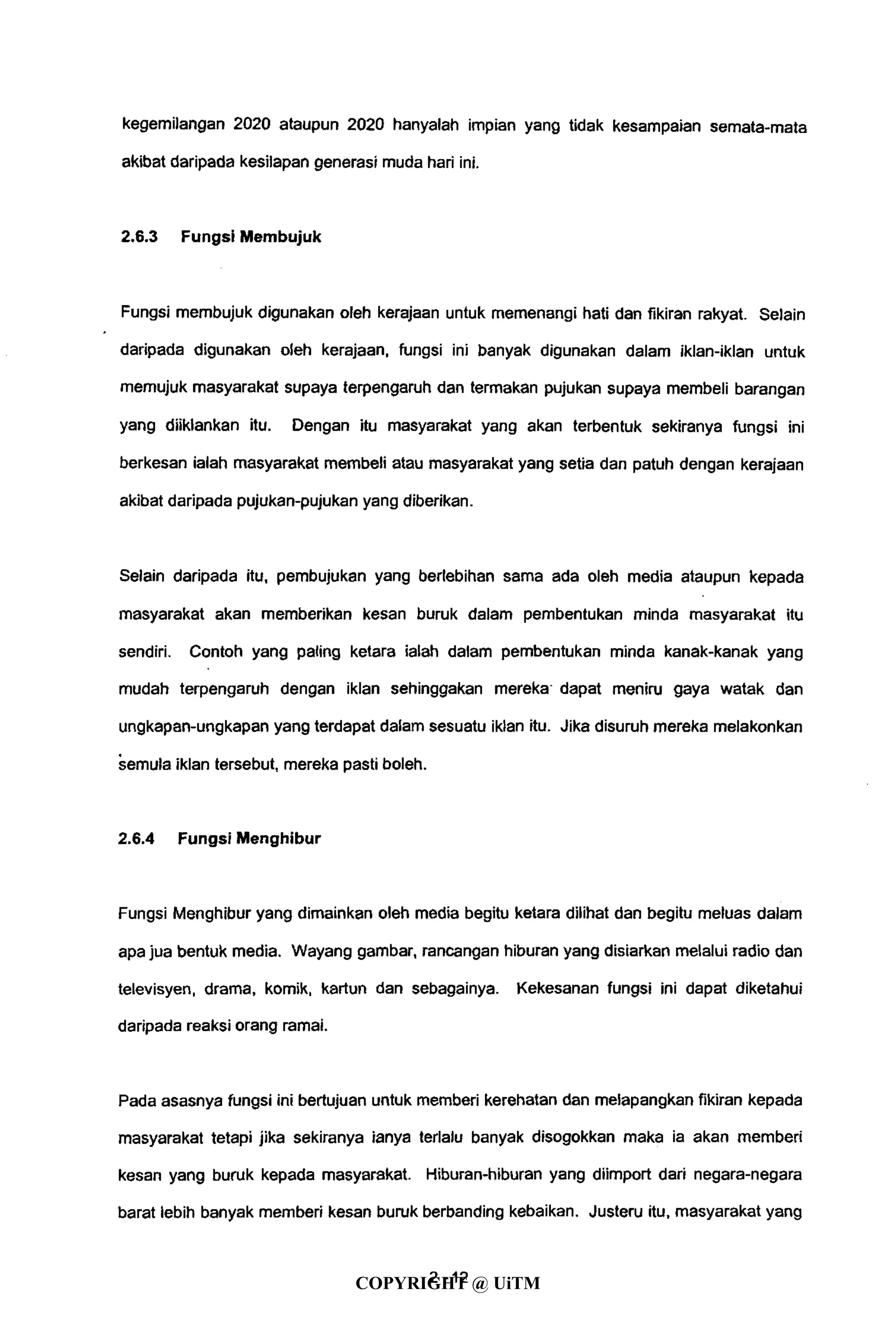 kegemilangan 2020 ataupun 2020 hanyalah impian yang tidak kesampaian semata-mata
akibat daripada kesiiapan generasi muda hari ini.
2.6.3 Fungsi Membujuk
Fungsi membujuk digunakan oleh kerajaan untuk memenangi hati dan fikiran rakyat. Selain
daripada digunakan oleh kerajaan, fungsi ini banyak digunakan dalam iklan-iklan untuk
memujuk masyarakat supaya terpengaruh dan termakan pujukan supaya membeli barangan
yang diiklankan itu. Dengan itu masyarakat yang akan terbentuk sekiranya fungsi ini
berkesan ialah masyarakat membeli atau masyarakat yang setia dan patuh dengan kerajaan
akibat daripada pujukan-pujukan yang diberikan.
Selain daripada itu, pembujukan yang berlebihan sama ada oleh media ataupun kepada
masyarakat akan memberikan kesan buruk dalam pembentukan minda masyarakat itu
sendiri. Contoh yang paling ketara ialah dalam pembentukan minda kanak-kanak yang
mudah terpengaruh dengan iklan sehinggakan mereka-
dapat meniru gaya watak dan
ungkapan-ungkapan yang terdapat dalam sesuatu iklan itu. Jika disuruh mereka melakonkan
semula iklan tersebut, mereka pasti boleh.
2.6.4 Fungsi Menghibur
Fungsi Menghibur yang dimainkan oleh media begitu ketara dilihat dan begitu meluas dalam
apa jua bentuk media. Wayang gambar, rancangan hiburan yang disiarkan melalui radio dan
televisyen, drama, komik, kartun dan sebagainya. Kekesanan fungsi ini dapat diketahui
daripada reaksi orang ramai.
Pada asasnya fungsi ini bertujuan untuk memberi kerehatan dan melapangkan fikiran kepada
masyarakat tetapi jika sekiranya ianya terlalu banyak disogokkan maka ia akan memberi
kesan yang buruk kepada masyarakat. Hiburan-hiburan yang diimport dari negara-negara
barat lebih banyak memberi kesan buruk berbanding kebaikan. Justeru itu, masyarakat yang
4- 12COPYRIGHT @ UiTM
 