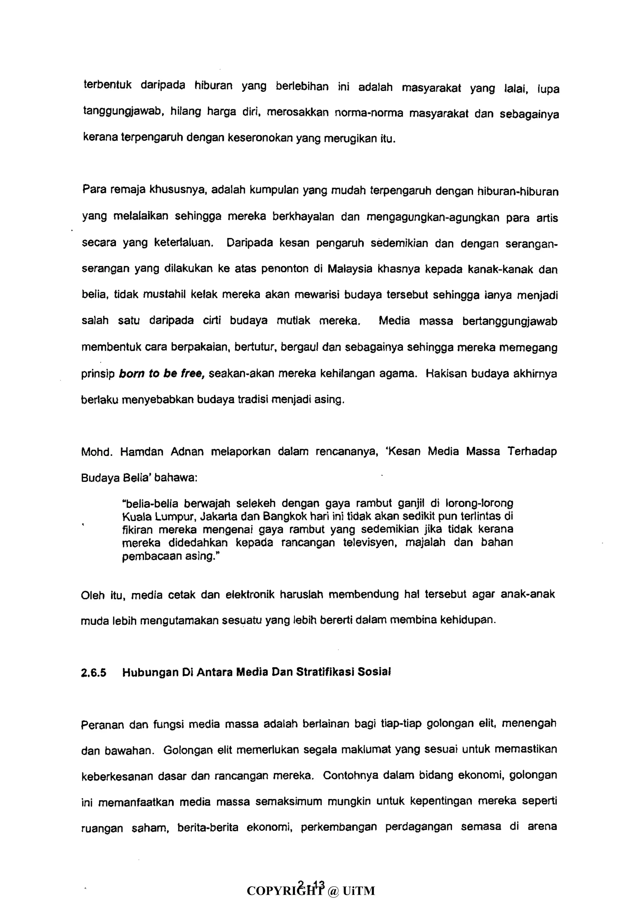 terbentuk daripada hiburan yang beriebihan ini adalah masyarakat yang lalai, lupa
tanggungjawab, hilang harga diri, merosakkan norma-norma masyarakat dan sebagainya
kerana terpengaruh dengan keseronokan yang merugikan itu.
Para remaja khususnya, adalah kumpulan yang mudah terpengaruh dengan hiburan-hiburan
yang melalaikan sehingga mereka berkhayalan dan mengagungkan-agungkan para artis
secara yang keterlaluan. Daripada kesan pengaruh sedemikian dan dengan serangan-
serangan yang dilakukan ke atas penonton di Malaysia khasnya kepada kanak-kanak dan
belia, tidak mustahil kelak mereka akan mewarisi budaya tersebut sehingga ianya menjadi
salah satu daripada cirti budaya mutlak mereka. Media massa bertanggungjawab
membentuk cara berpakaian, bertutur, bergaul dan sebagainya sehingga mereka memegang
prinsip bom to be free, seakan-akan mereka kehilangan agama. Hakisan budaya akhirnya
berlaku menyebabkan budaya tradisi menjadi asing.
Mohd. Hamdan Adnan melaporkan dalam rencananya, 'Kesan Media Massa Terhadap
Budaya Belia' bahawa:
"belia-belia berwajah selekeh dengan gaya rambut ganjil di lorong-lorong
Kuala Lumpur, Jakarta dan Bangkok hari ini tidak akan sedikit pun terlintas di
fikiran mereka mengenai gaya rambut yang sedemikian jika tidak kerana
mereka didedahkan kepada rancangan televisyen, majalah dan bahan
pembacaan asing."
Oleh itu, media cetak dan elektronik haruslah membendung hal tersebut agar anak-anak
muda lebih mengutamakan sesuatu yang lebih bererti dalam membina kehidupan.
2.6.5 Hubungan Di Antara Media Dan Stratifikasi Sosial
Peranan dan fungsi media massa adalah berlainan bagi tiap-tiap golongan elit, menengah
dan bawahan. Golongan elit memerlukan segala maklumat yang sesuai untuk memastikan
keberkesanan dasar dan rancangan mereka. Contohnya dalam bidang ekonomi, golongan
ini memanfaatkan media massa semaksimum mungkin untuk kepentingan mereka seperti
ruangan saham, berita-berita ekonomi, perkembangan perdagangan semasa di arena
4- 13
COPYRIGHT @ UiTM
 