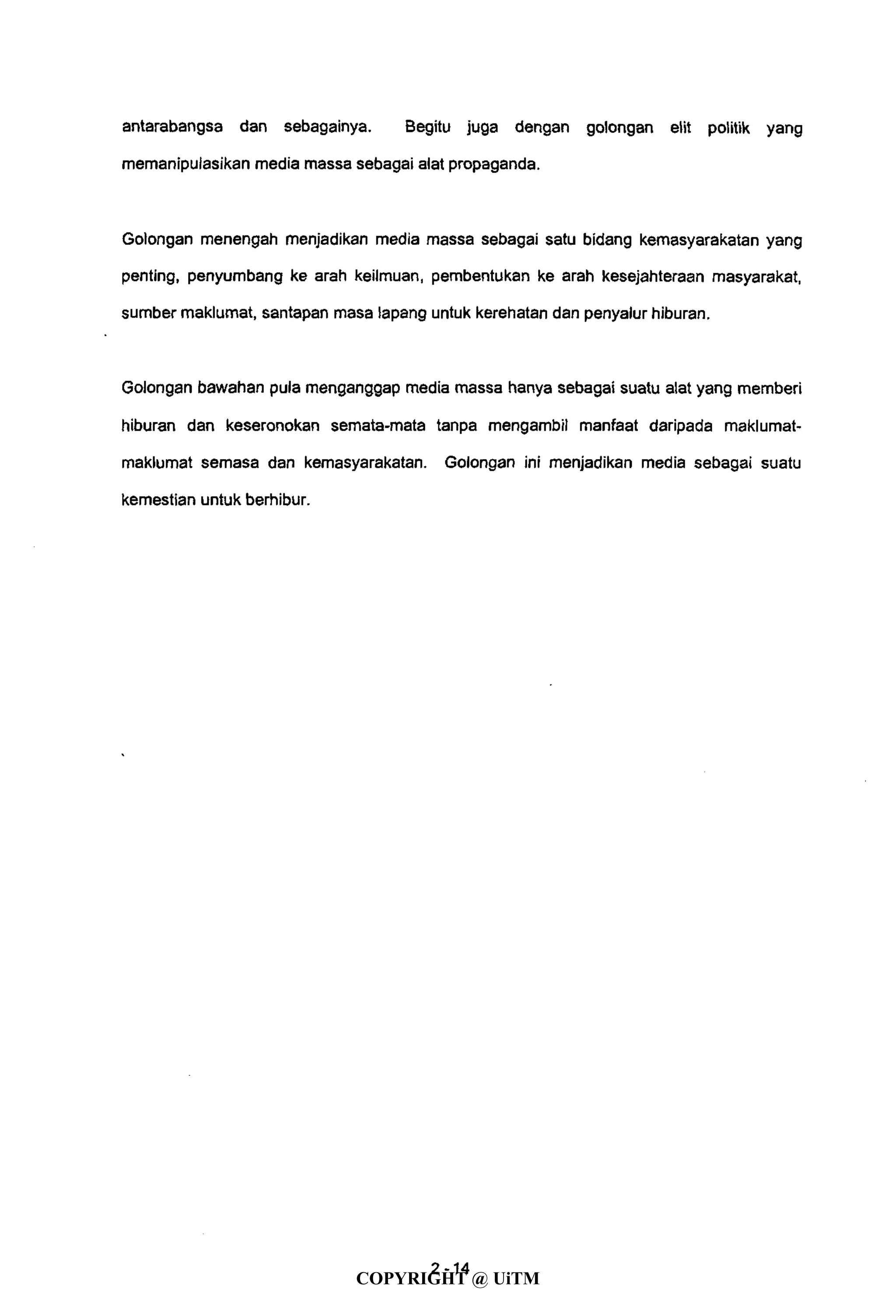 antarabangsa dan sebagainya. Begitu juga dengan golongan elit politik yang
memanipulasikan media massa sebagai alat propaganda.
Golongan menengah menjadikan media massa sebagai satu bidang kemasyarakatan yang
penting, penyumbang ke arah keilmuan, pembentukan ke arah kesejahteraan masyarakat,
sumber maklumat, santapan masa lapang untuk kerehatan dan penyalur hiburan.
Golongan bawahan pula menganggap media massa hanya sebagai suatu alat yang memberi
hiburan dan keseronokan semata-mata tanpa mengambil manfaat daripada maklumat-
maklumat semasa dan kemasyarakatan. Golongan ini menjadikan media sebagai suatu
kemestian untuk berhibur.
4- 14
COPYRIGHT @ UiTM
 