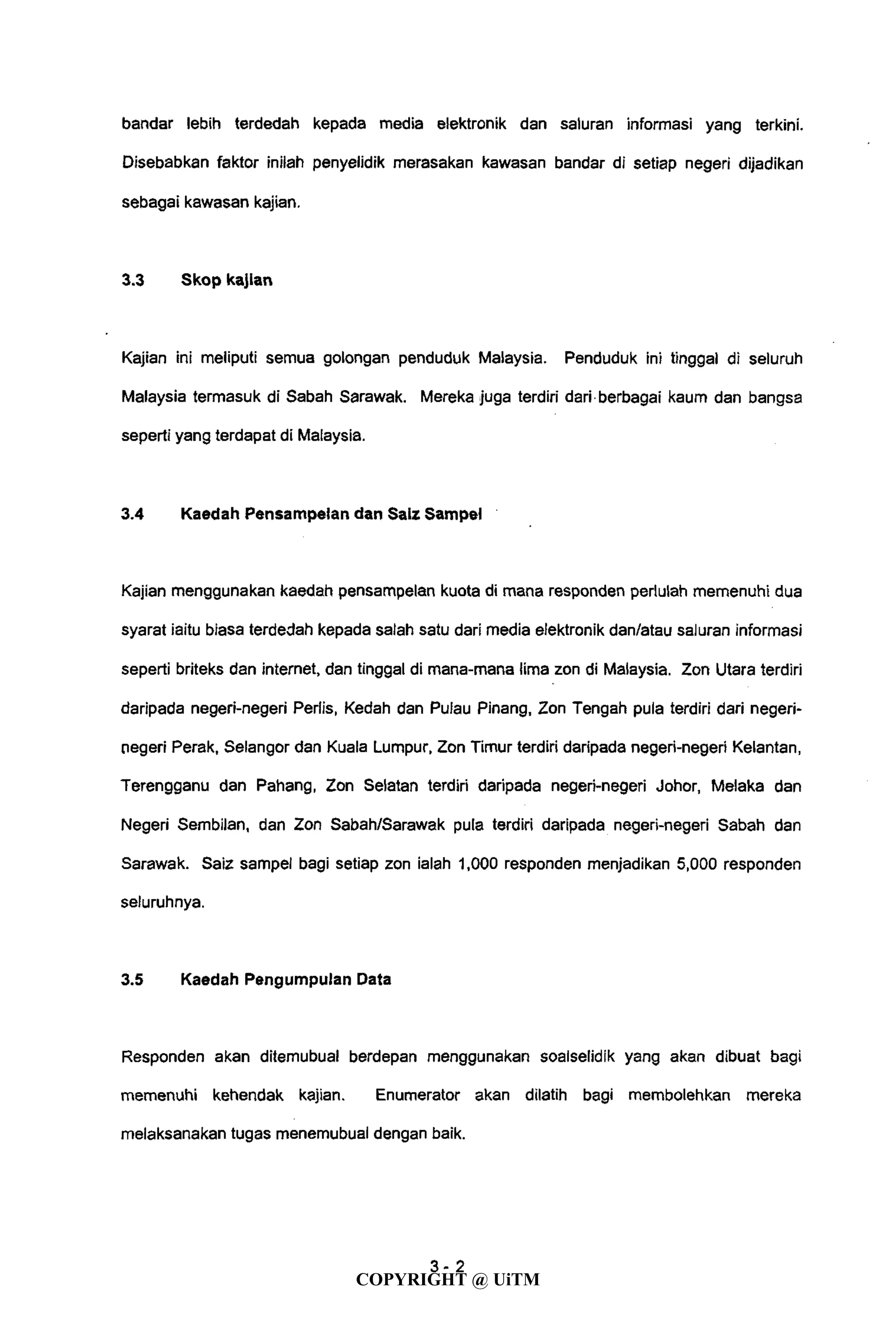 bandar lebih terdedah kepada media elektronik dan saluran informasi yang terkini.
Disebabkan faktor inilah penyelidik merasakan kawasan bandar di setiap negeri dijadikan
sebagai kawasan kajian.
3.3 Skop kajian
Kajian ini meliputi semua golongan penduduk Malaysia. Penduduk ini tinggal di seluruh
Malaysia termasuk di Sabah Sarawak. Mereka juga terdiri dari berbagai kaum dan bangsa
seperti yang terdapat di Malaysia.
3.4 Kaedah Pensampelan dan Saiz Sampei
Kajian menggunakan kaedah pensampelan kuota di mana responden perlulah memenuhi dua
syarat iaitu biasa terdedah kepada salah satu dari media elektronik dan/atau saluran informasi
seperti briteks dan internet, dan tinggal di mana-mana lima zon di Malaysia. Zon Utara terdiri
daripada negeri-negeri Perlis, Kedah dan Pulau Pinang, Zon Tengah pula terdiri dari negeri-
negeri Perak, Selangor dan Kuala Lumpur, Zon Timur terdiri daripada negeri-negeri Kelantan,
Terengganu dan Pahang, Zon Selatan terdiri daripada negeri-negeri Johor, Melaka dan
Negeri Sembilan, dan Zon Sabah/Sarawak pula terdiri daripada negeri-negeri Sabah dan
Sarawak. Saiz sampei bagi setiap zon ialah 1,000 responden menjadikan 5,000 responden
seluruhnya.
3.5 Kaedah Pengumpulan Data
Responden akan ditemubual berdepan menggunakan soalselidik yang akan dibuat bagi
memenuhi kehendak kajian. Enumerator akan dilatih bagi membolehkan mereka
melaksanakan tugas menemubual dengan baik.
4-2
COPYRIGHT @ UiTM
 