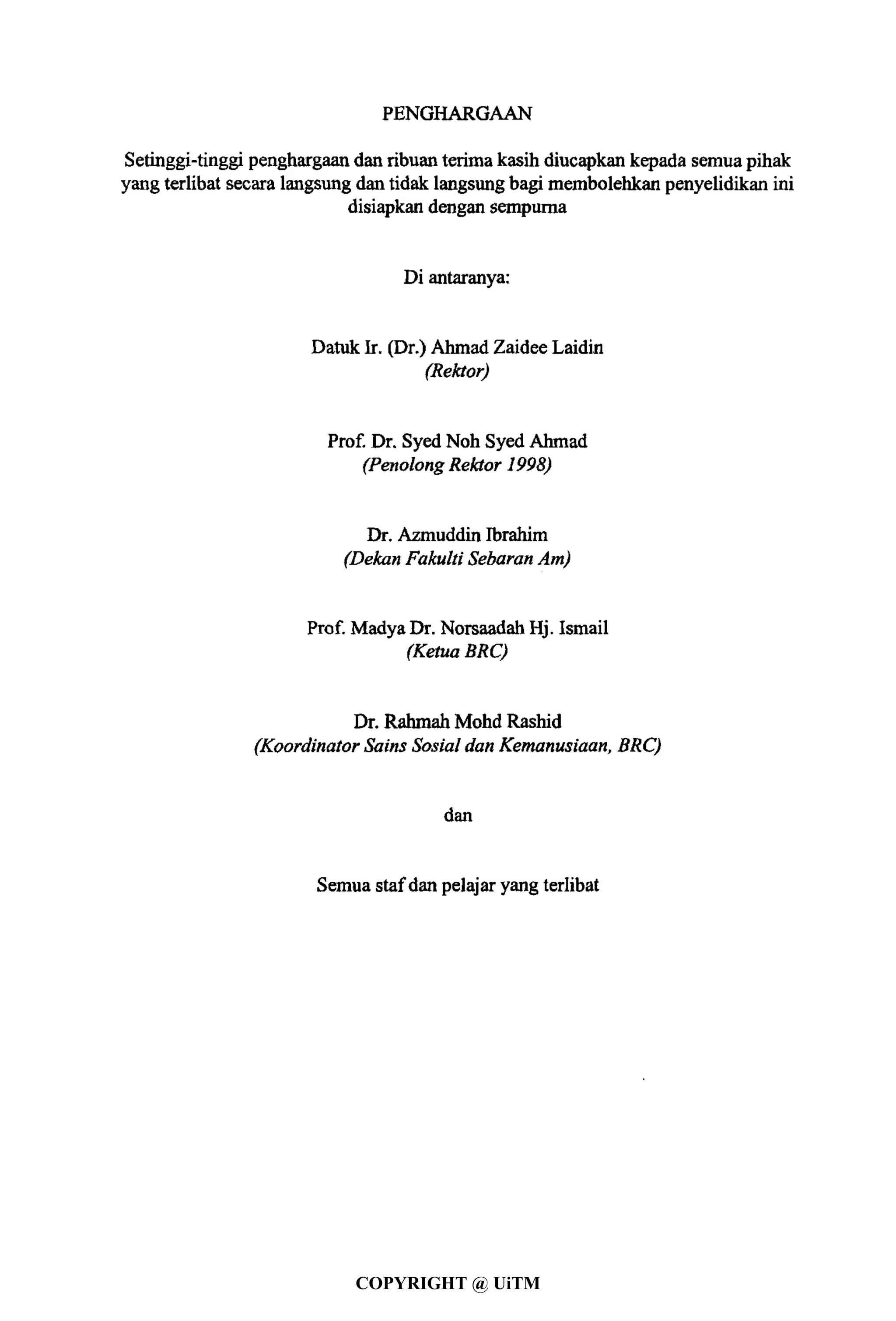 PENGHARGAAN
Setinggi-tinggi penghargaan dan ribuan terimakasih diucapkan kepada semuapihak
yang terlibat secara langsung dan tidak langsungbagi membolehkan penyelidikan ini
disiapkan dengan sempurna
Di antaranya:
Datuk Ir. (Dr.) Ahmad Zaidee Laidin
(Rektor)
Prof. Dr. Syed Noh Syed Ahmad
(PenolongRektor 1998)
Dr. Azmuddin Ibrahim
(Dekan Fakulti Sebaran Am)
Prof. MadyaDr. Norsaadah Hj. Ismail
(Ketua BRC)
Dr. Rahmah Mohd Rashid
(Koordinator Sains Sosial dan Kemanusiaan, BRC)
dan
Semua stafdan pelajaryang terlibat
COPYRIGHT @ UiTM
 