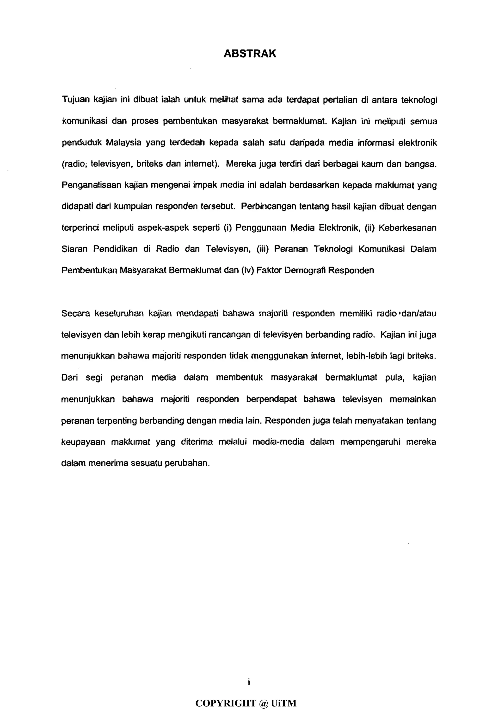ABSTRAK
Tujuan kajian ini dibuat ialah untuk melihat sama ada terdapat pertalian di antara teknologi
komunikasi dari proses pembentukan masyarakat bermaklumat. Kajian ini meliputi semua
penduduk Malaysia yang terdedah kepada salah satu daripada media informasi elektronik
(radio; televisyen, briteks dan internet). Mereka juga terdiri dari berbagai kaum dan bangsa.
Penganalisaan kajian mengenai impak media ini adalah berdasarkan kepada maklumat yang
didapati dari kumpulan responden tersebut. Perbincangan tentang hasil kajian dibuat dengan
terperinci meliputi aspek-aspek seperti (i) Penggunaan Media Elektronik, (ii) Keberkesanan
Siaran Pendidikan di Radio dan Televisyen, (iii) Peranan Teknologi Komunikasi Dalam
Pembentukan Masyarakat Bermaklumat dan (iv) Faktor Demografi Responden
Secara keseluruhan kajian mendapati bahawa majoriti responden memiliki radio'dan/atau
televisyen dan lebih kerap mengikuti rancangan di televisyen berbanding radio. Kajian ini juga
menunjukkan bahawa majoriti responden tidak menggunakan internet, lebih-lebih lagi briteks.
Dari segi peranan media dalam membentuk masyarakat bermaklumat pula, kajian
menunjukkan bahawa majoriti responden berpendapat bahawa televisyen memainkan
peranan terpenting berbanding dengan media lain. Responden juga telah menyatakan tentang
keupayaan maklumat yang diterima melalui media-media dalam mempengaruhi mereka
dalam menerima sesuatu perubahan.
i
COPYRIGHT @ UiTM
 