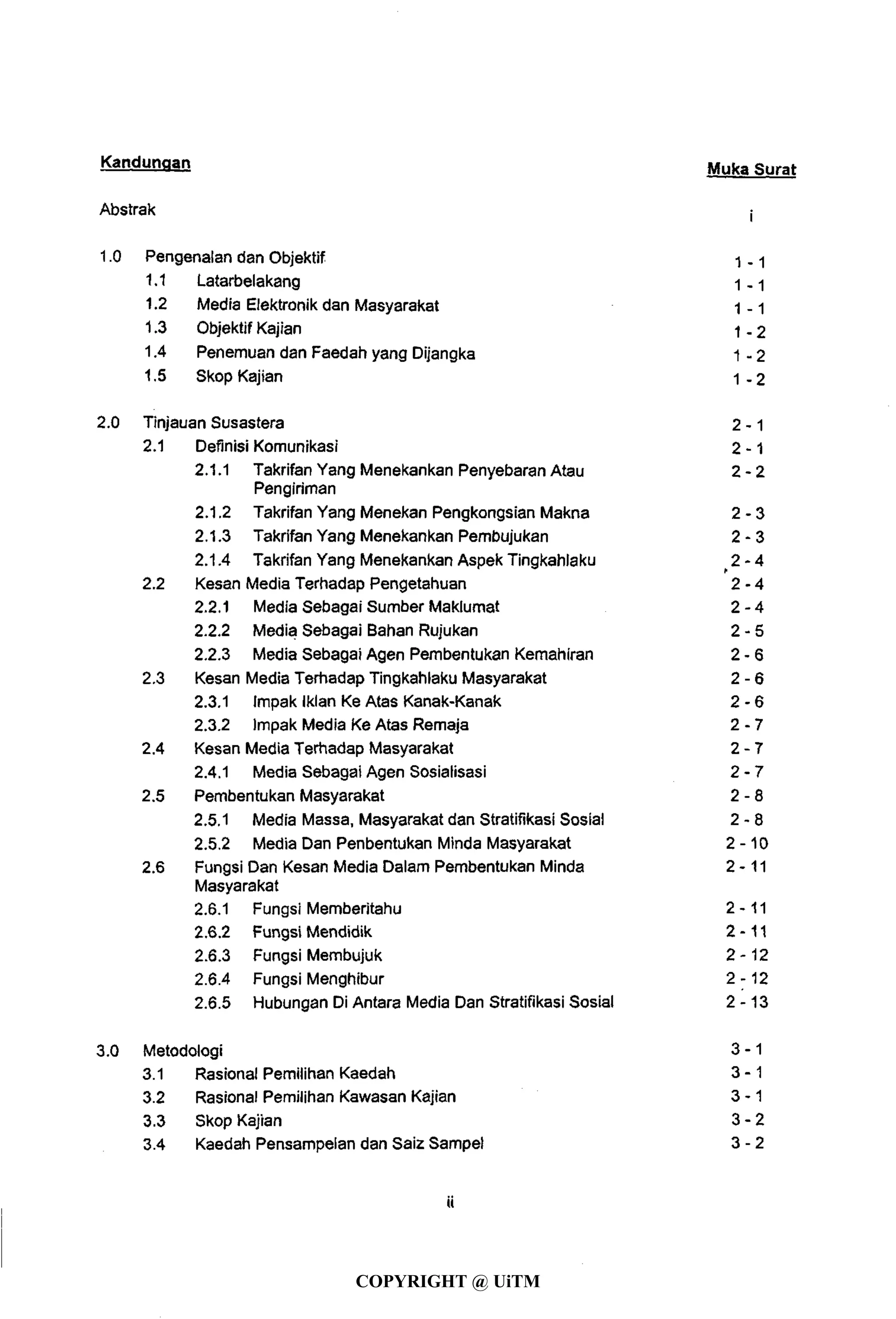 Kandungan Muka Surat
Abstrak f
1.0 Pengenalan dan Objektif 1 . 1
1.1 Latarbelakang 1 . 1
1.2 Media Elektronik dan Masyarakat 1 - 1
1.3 Objektif Kajian 1 . 2
1.4 Penemuan dan Faedah yang Dijangka 1 - 2
1.5 Skop Kajian 1 . 2
2.0 Tinjauan Susastera 2 - 1
2.1 Definisi Komunikasi 2 -1
2.1.1 Takrifan Yang Menekankan Penyebaran Atau 2 - 2
Pengiriman
2.1.2 Takrifan Yang Menekan Pengkongsian Makna 2 - 3
2.1.3 Takrifan Yang Menekankan Pembujukan 2 - 3
2.1.4 Takrifan Yang Menekankan Aspek Tingkahlaku 2 - 4
2.2 Kesan Media Terhadap Pengetahuan 2 - 4
2.2.1 Media Sebagai Sumber Maklumat 2 - 4
2.2.2 Media Sebagai Bahan Rujukan 2 - 5
2.2.3 Media Sebagai Agen Pembentukan Kemahiran 2 - 6
2.3 Kesan Media Terhadap Tingkahlaku Masyarakat 2 - 6
2.3.1 ImpakIklan Ke Atas Kanak-Kanak 2 - 6
2.3.2 Impak Media Ke Atas Remaja 2 - 7
2.4 Kesan Media Terhadap Masyarakat 2 - 7
2.4.1 Media Sebagai Agen Sosialisasi 2 - 7
2.5 Pembentukan Masyarakat 2 - 8
2.5.1 Media Massa, Masyarakat dan Stratifikasi Sosial 2 - 8
2.5.2 Media Dan Penbentukan Minda Masyarakat 2 - 1 0
2.6 Fungsi Dan Kesan Media Dalam Pembentukan Minda 2-11
Masyarakat
2.6.1 Fungsi Memberitahu 2-11
2.6.2 Fungsi Mendidik 2-11
2.6.3 Fungsi Membujuk 2-12
2.6.4 Fungsi Menghibur 2-12
2.6.5 Hubungan Di Antara Media Dan Stratifikasi Sosial 2-13
3.0 Metodologi 3 - 1
3.1 Rasional Pemilihan Kaedah 3 - 1
3.2 Rasional Pemilihan Kawasan Kajian 3 - 1
3.3 Skop Kajian 3 - 2
3.4 Kaedah Pensampelan dan Saiz Sampel 3 - 2
ii
COPYRIGHT @ UiTM
 