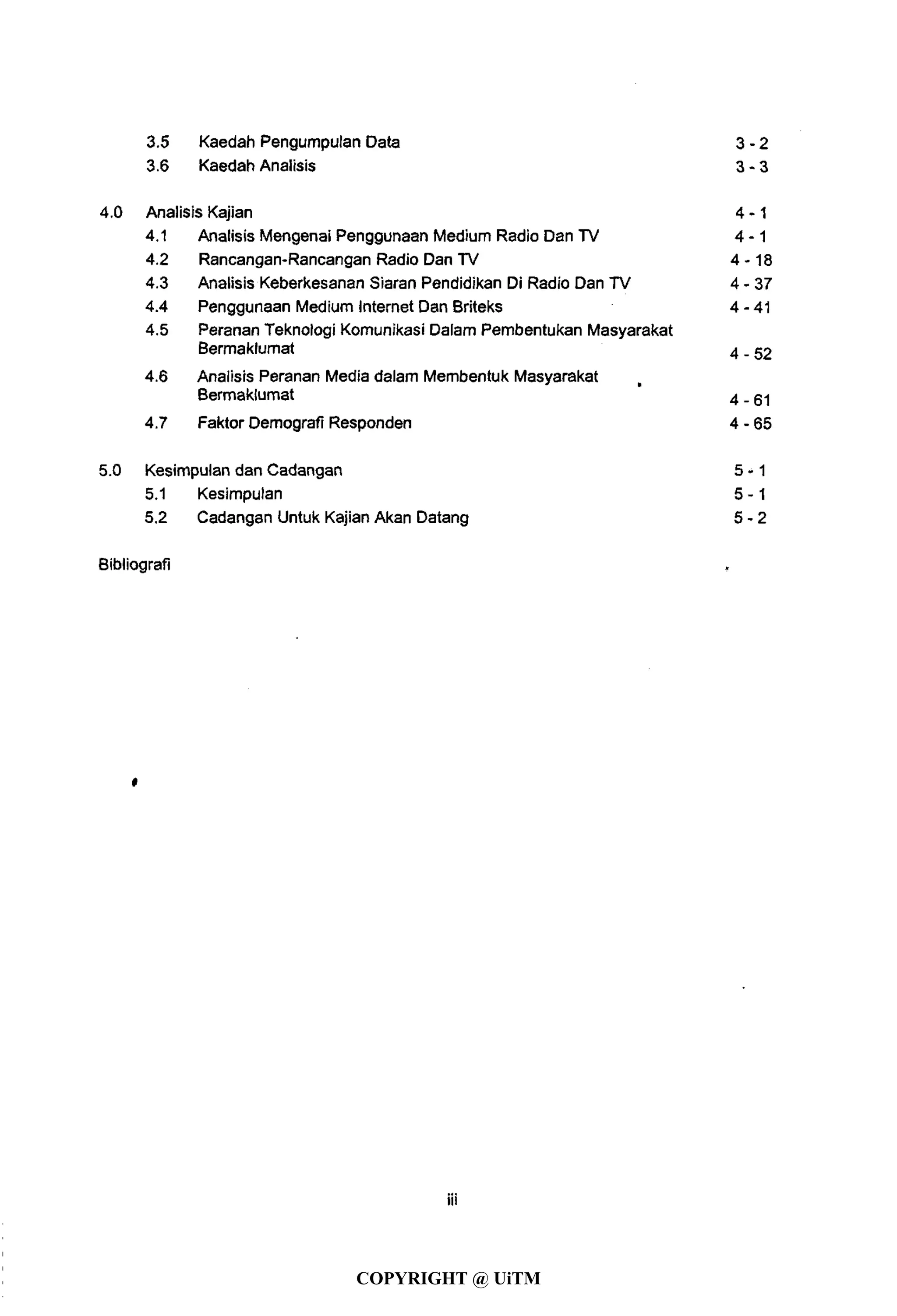 3.5 Kaedah Pengumpulan Data 3 - 2
3.6 Kaedah Analisis 3 - 3
4.0 Analisis Kajian 4 -1
4.1 Analisis Mengenai Penggunaan Medium Radio Dan TV 4 - 1
4.2 Rancangan-Rancangan Radio Dan TV 4-18
4.3 Analisis Keberkesanan Siaran Pendidikan Di Radio Dan TV 4-37
4.4 Penggunaan Medium Internet Dan Briteks 4-41
4.5 Peranan Teknologi Komunikasi Dalam Pembentukan Masyarakat
Bermaklumat 4-52
4.6 Analisis Peranan Media dalam Membentuk Masyarakat
Bermaklumat 4-61
4.7 Faktor Demografi Responden 4 - 65
5.0 Kesimpulan dan Cadangan 5 - 1
5.1 Kesimpulan 5 - 1
5.2 Cadangan Untuk Kajian Akan Datang 5 - 2
Bibliografi
«
COPYRIGHT @ UiTM
 