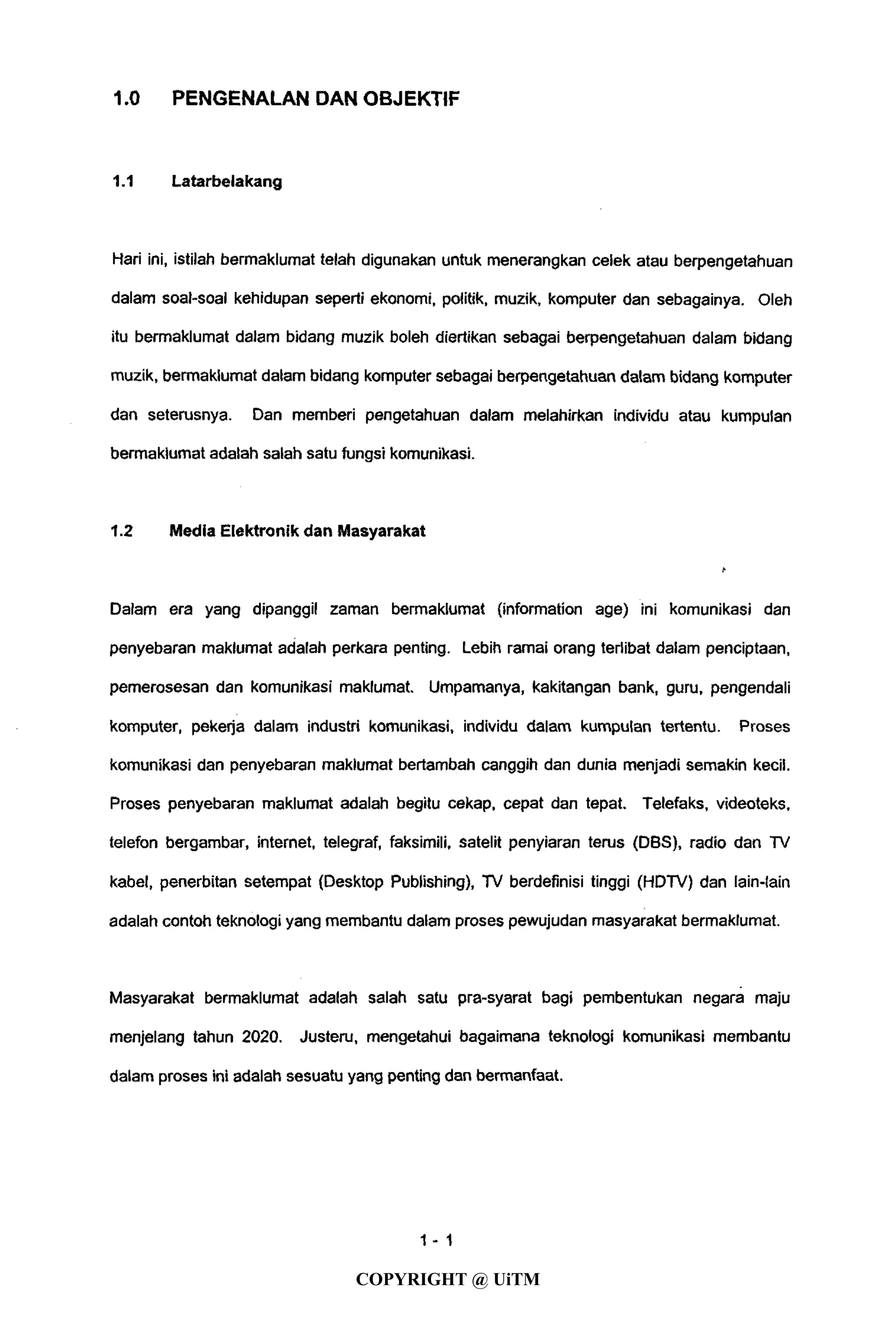 1.0 PENGENALAN DAN OBJEKTIF
1.1 Latarbelakang
Hari ini, istilah bermaklumat telah digunakan untuk menerangkan celek atau berpengetahuan
dalam soal-soal kehidupan seperti ekonomi, politik, muzik, komputer dan sebagainya. Oleh
itu bermaklumat dalam bidang muzik boleh diertikan sebagai berpengetahuan dalam bidang
muzik, bermaklumat dalam bidang komputer sebagai berpengetahuan dalam bidang komputer
dan seterusnya. Dan memberi pengetahuan dalam melahirkan individu atau kumpulan
bermaklumat adalah salah satu fungsi komunikasi.
1.2 Media Elektronik dan Masyarakat
Dalam era yang dipanggil zaman bermaklumat (information age) ini komunikasi dan
penyebaran maklumat adalah perkara penting. Lebih ramai orang terlibat dalam penciptaan,
pemerosesan dan komunikasi maklumat. Umpamanya, kakitangan bank, guru, pengendali
komputer, pekerja dalam industri komunikasi, individu dalam kumpulan tertentu. Proses
komunikasi dan penyebaran maklumat bertambah canggih dan dunia menjadi semakin kecil.
Proses penyebaran maklumat adalah begitu cekap, cepat dan tepat. Telefaks, videoteks,
telefon bergambar, internet, telegraf, faksimili, satelit penyiaran terus (DBS), radio dan TV
kabel, penerbitan setempat (Desktop Publishing), TV berdefinisi tinggi (HDTV) dan Iain-Iain
adalah contoh teknologi yang membantu dalam proses pewujudan masyarakat bermaklumat.
Masyarakat bermaklumat adalah salah satu pra-syarat bagi pembentukan negara maju
menjelang tahun 2020. Justeru, mengetahui bagaimana teknologi komunikasi membantu
dalam proses ini adalah sesuatu yang penting dan bermanfaat.
1 - 1
COPYRIGHT @ UiTM
 