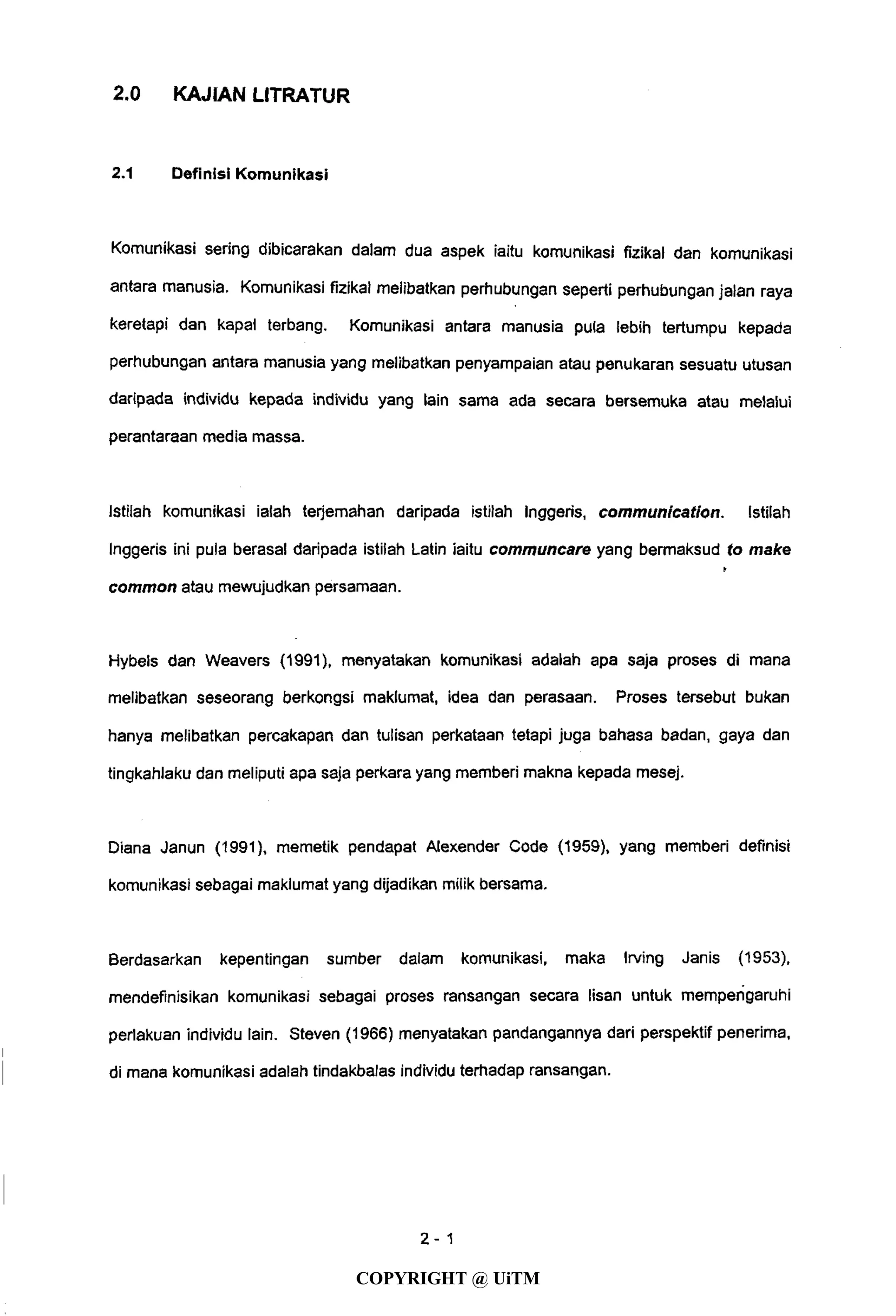 2.0 KAJIAN LITRATUR
2.1 Definisi Komunikasi
Komunikasi sering dibicarakan dalam dua aspek iaitu komunikasi fizikal dan komunikasi
antara manusia. Komunikasi fizikal melibatkan perhubungan seperti perhubungan jalan raya
keretapi dan kapal terbang. Komunikasi antara manusia pula lebih tertumpu kepada
perhubungan antara manusia yang melibatkan penyampaian atau penukaran sesuatu utusan
daripada individu kepada individu yang lain sama ada secara bersemuka atau melalui
perantaraan media massa.
Istilah komunikasi ialah terjemahan daripada istilah Inggeris, communication. Istilah
Inggeris ini pula berasal daripada istilah Latin iaitu communcare yang bermaksud to make
*
common atau mewujudkan persamaan.
Hybels dan Weavers (1991), menyatakan komunikasi adalah apa saja proses di mana
melibatkan seseorang berkongsi maklumat, idea dan perasaan. Proses tersebut bukan
hanya melibatkan percakapan dan tulisan perkataan tetapi juga bahasa badan, gaya dan
tingkahlaku dan meliputi apa saja perkara yang memberi makna kepada mesej.
Diana Janun (1991), memetik pendapat Alexender Code (1959), yang memberi definisi
komunikasi sebagai maklumat yang dijadikan milik bersama.
Berdasarkan kepentingan sumber dalam komunikasi, maka Irving Janis (1953),
mendefinisikan komunikasi sebagai proses ransangan secara lisan untuk memperigaruhi
perlakuan individu lain. Steven (1966) menyatakan pandangannya dari perspektif penerima,
di mana komunikasi adalah tindakbalas individu terhadap ransangan.
4-1
COPYRIGHT @ UiTM
 
