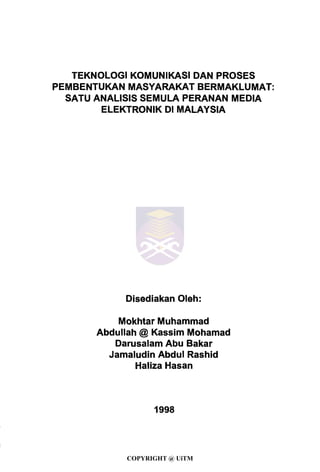 TEKNOLOGI KOMUNIKASI DAN PROSES
PEMBENTUKAN MASYARAKAT BERMAKLUMAT:
SATU ANALISIS SEMULA PERANAN MEDIA
ELEKTRONIK Dl MALAYSIA
Disediakan Oleh:
Mokhtar Muhammad
Abdullah @ Kassim Mohamad
Darusalam Abu Bakar
Jamaludin Abdul Rashid
Haliza Hasan
1998
COPYRIGHT @ UiTM
 