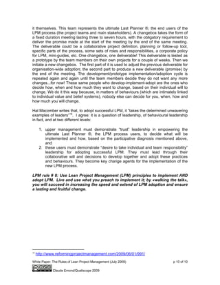 White Paper: The Rules of Lean Project Management (July 2009) p 10 of 10
Claude Emond/Qualiscope 2009
it themselves. This team represents the ultimate Last Planner ®, the end users of the
LPM process (the project teams and main stakeholders). A changebox takes the form of
a fixed duration meeting lasting three to seven hours, with the obligatory requirement to
deliver the promise made at the start of the meeting by the end of the same meeting.
The deliverable could be a collaborative project definition, planning or follow-up tool,
specific parts of the process, some sets of roles and responsibilities, a corporate policy
for LPM, mini-guides, etc. One changebox, one deliverable! This deliverable is tested as
a prototype by the team members on their own projects for a couple of weeks. Then we
initiate a new changebox. The first part of it is used to adjust the previous deliverable for
organisation-wide adoption; the second part to produce a new deliverable (promise) by
the end of the meeting. The development/prototype implementation/adoption cycle is
repeated again and again until the team members decide they do not want any more
changes...for now! These same people who develop-implement-adopt are the ones who
decide how, when and how much they want to change, based on their individual will to
change. We do it this way because, in matters of behaviours (which are intimately linked
to individual value and belief systems), nobody else can decide for you, when, how and
how much you will change.
Hal Macomber writes that, to adopt successful LPM, it “takes the determined unwavering
examples of leaders”16
. I agree: it is a question of leadership, of behavioural leadership
in fact, and at two different levels:
1. upper management must demonstrate “trust” leadership in empowering the
ultimate Last Planner ®, the LPM process users, to decide what will be
implemented and how, based on the participative diagnosis mentioned above,
and
2. these users must demonstrate “desire to take individual and team responsibility”
leadership for adopting successful LPM. They must lead through their
collaborative will and decisions to develop together and adopt these practices
and behaviours. They become key change agents for the implementation of the
new LPM process.
LPM rule # 8: Use Lean Project Management (LPM) principles to implement AND
adopt LPM. Live and use what you preach to implement it; by «walking the talk»,
you will succeed in increasing the speed and extend of LPM adoption and ensure
a lasting and fruitful change.
16
http://www.reformingprojectmanagement.com/2009/06/01/991/
 
