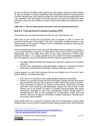 White Paper: The Rules of Lean Project Management (July 2009) p 2 of 10
Claude Emond/Qualiscope 2009
So the last planner principle is about getting the right people making the right promises
as early as possible. It is about negotiating a plan that people adhere to because part of
it is their personal plan, their sacred promises for which they truly feel responsible. And
more important, both the project and its last planners are bound to benefit from those
promises, a sine qua non condition to meet for effectively building and mobilising project
teams.
LPM rule # 1: The one who executes the work is the one who plans the work
Rule # 2: Tracking Percent Promises Complete (PPC)
This second rule is somewhat linked to the first one, the “Last Planner” rule.
What type of work should the Last Planner plan to execute in order to ensure the
success of his/her part of the project? The Lean Construction Institute proposes a very
simple answer to this question. Projects can be successfully managed by planning and
executing reliable promises.
What are reliable promises? They are small deliverables that one agrees to complete in
a very small timeframe, usually on a weekly basis. This is done for the ongoing project
phase/stage and, if we really know what we are doing (according to rolling wave
planning principles3
), it is usually possible to cut the project into more manageable tiny
bits. This approach, known as the Percent Plan/Promises Complete (PPC) is a mix of:
• The agile software development “timeboxing”4
approach, applied on an individual
basis and
• Earned value management using deliverables realised as a measure of project
performance achievement, the ultimate “seeing is believing” measure.
Cutting projects into very small promises that we can literally see at the end of each
week is effective in at least three ways:
• First, you are in a position to see rapidly tangible progress on the project
• Second, you can also quickly see when the project is getting off track and correct
the course while time and cost variances are still small enough to be correctable.
• Third, according to research by Goldratt, among others, productivity is greatly
improved, since producing small deliverables reduces the “set-up time” a Last
Planner has to go through to restart or complete work-in-progress after being
interrupted. According to some time management studies, people spend in
average close to 50% of their workweek on not-planned-for urgent work that
comes in the form of frequent interruptions, frequent meaning on average every
30 minutes. Sound familiar?
Using weekly PPC as a measure of progress also has the advantage of giving early
feedback about how and where to improve project delivery performance. Some empirical
3
http://www.maxwideman.com/issacons/iac1077/tsld002.htm
4
http://en.wikipedia.org/wiki/Time_boxing
 
