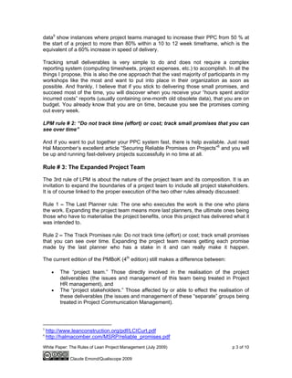 White Paper: The Rules of Lean Project Management (July 2009) p 3 of 10
Claude Emond/Qualiscope 2009
data5
show instances where project teams managed to increase their PPC from 50 % at
the start of a project to more than 80% within a 10 to 12 week timeframe, which is the
equivalent of a 60% increase in speed of delivery.
Tracking small deliverables is very simple to do and does not require a complex
reporting system (computing timesheets, project expenses, etc.) to accomplish. In all the
things I propose, this is also the one approach that the vast majority of participants in my
workshops like the most and want to put into place in their organization as soon as
possible. And frankly, I believe that if you stick to delivering those small promises, and
succeed most of the time, you will discover when you receive your “hours spent and/or
incurred costs” reports (usually containing one-month old obsolete data), that you are on
budget. You already know that you are on time, because you see the promises coming
out every week.
LPM rule # 2: “Do not track time (effort) or cost; track small promises that you can
see over time”
And if you want to put together your PPC system fast, there is help available. Just read
Hal Macomber’s excellent article “Securing Reliable Promises on Projects”6
and you will
be up and running fast-delivery projects successfully in no time at all.
Rule # 3: The Expanded Project Team
The 3rd rule of LPM is about the nature of the project team and its composition. It is an
invitation to expand the boundaries of a project team to include all project stakeholders.
It is of course linked to the proper execution of the two other rules already discussed:
Rule 1 – The Last Planner rule: The one who executes the work is the one who plans
the work. Expanding the project team means more last planners, the ultimate ones being
those who have to materialise the project benefits, once this project has delivered what it
was intended to.
Rule 2 – The Track Promises rule: Do not track time (effort) or cost; track small promises
that you can see over time. Expanding the project team means getting each promise
made by the last planner who has a stake in it and can really make it happen.
The current edition of the PMBoK (4th
edition) still makes a difference between:
• The “project team.” Those directly involved in the realisation of the project
deliverables (the issues and management of this team being treated in Project
HR management), and
• The “project stakeholders.” Those affected by or able to effect the realisation of
these deliverables (the issues and management of these “separate” groups being
treated in Project Communication Management).
5
http://www.leanconstruction.org/pdf/LCICurt.pdf
6
http://halmacomber.com/MSRP/reliable_promises.pdf
 