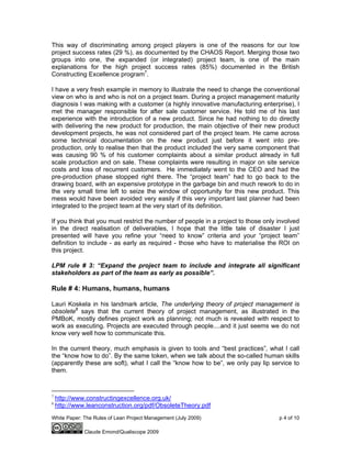White Paper: The Rules of Lean Project Management (July 2009) p 4 of 10
Claude Emond/Qualiscope 2009
This way of discriminating among project players is one of the reasons for our low
project success rates (29 %), as documented by the CHAOS Report. Merging those two
groups into one, the expanded (or integrated) project team, is one of the main
explanations for the high project success rates (85%) documented in the British
Constructing Excellence program7
.
I have a very fresh example in memory to illustrate the need to change the conventional
view on who is and who is not on a project team. During a project management maturity
diagnosis I was making with a customer (a highly innovative manufacturing enterprise), I
met the manager responsible for after sale customer service. He told me of his last
experience with the introduction of a new product. Since he had nothing to do directly
with delivering the new product for production, the main objective of their new product
development projects, he was not considered part of the project team. He came across
some technical documentation on the new product just before it went into pre-
production, only to realise then that the product included the very same component that
was causing 90 % of his customer complaints about a similar product already in full
scale production and on sale. These complaints were resulting in major on site service
costs and loss of recurrent customers. He immediately went to the CEO and had the
pre-production phase stopped right there. The “project team” had to go back to the
drawing board, with an expensive prototype in the garbage bin and much rework to do in
the very small time left to seize the window of opportunity for this new product. This
mess would have been avoided very easily if this very important last planner had been
integrated to the project team at the very start of its definition.
If you think that you must restrict the number of people in a project to those only involved
in the direct realisation of deliverables, I hope that the little tale of disaster I just
presented will have you refine your “need to know” criteria and your “project team”
definition to include - as early as required - those who have to materialise the ROI on
this project.
LPM rule # 3: “Expand the project team to include and integrate all significant
stakeholders as part of the team as early as possible”.
Rule # 4: Humans, humans, humans
Lauri Koskela in his landmark article, The underlying theory of project management is
obsolete8
says that the current theory of project management, as illustrated in the
PMBoK, mostly defines project work as planning; not much is revealed with respect to
work as executing. Projects are executed through people....and it just seems we do not
know very well how to communicate this.
In the current theory, much emphasis is given to tools and “best practices”, what I call
the “know how to do”. By the same token, when we talk about the so-called human skills
(apparently these are soft), what I call the “know how to be”, we only pay lip service to
them.
7
http://www.constructingexcellence.org.uk/
8
http://www.leanconstruction.org/pdf/ObsoleteTheory.pdf
 