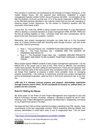 White Paper: The Rules of Lean Project Management (July 2009) p 5 of 10
Claude Emond/Qualiscope 2009
This situation is confirmed and dramatized by the findings of Frederic Rodriguez, in his
master degree thesis, Are the required best behaviours integrated in project
management maturity models? (CESI, Aix-en-Provence, fall 2008 – my translation of the
title into English). He found out that only 13 % of the points measured in OPM3 (76 out
of the 589 best practices identified in the maturity model) had any link with managing or
fostering proper human behaviours. So the answer to Frederic’s question and the
conclusion of his thesis is NO!
I know that, As I write this, OPM3 is being revised and that there is a big international
effort to develop a universal standard on project management (PMI, AFITEP, IPMA and
the like all working together on this); I sincerely hope that more consideration will be
given to the main resources in projects - humans.
Meanwhile, lean project management principles can really help us in this ill-covered
area, as it mainly concerns itself with executing work through humans. Just look at the
three rules I laid out previously:
• Rule 1 – The Last Planner rule - HUMANS PLAN AND EXECUTE PROJECTS
• Rule 2 – The Track Promises rule - HUMANS ARE THE SOURCE OF
PROMISES AND RESULTS
• Rule 3 – The Expanded Project team rule - HUMANS AROUND PROJECTS
ARE MANY AND NEED TO BE ALIGNED TOGETHER THROUGH A SHARED
VISION
Many people oppose PMBoK contents to lean project management approaches. I do not
believe this is the proper way to look at this. Their focus is different, one promoting
mainly best practices, the other calling for best behaviours. These are not opposed; they
are two important parts of the same puzzle; they complement each other. However, until
we merge them together to propose a better, more complete vision on managing
projects successfully, I will continue to extensively promote lean project management
and its fundamental proposition, spelt out here in this fourth paramount rule, a cry from
the heart:
LPM rule # 4: Humans execute projects and projects’ deliverables materialise
through humans and for them. So be considerate to humans as, without them, no
project can be a success.
Rule # 5: Rolling the Waves
My white paper on the Rules of Lean Project Management was supposed to end with
Rule # 4 (Humans, Humans, Humans). However, I decided to expand my set of “rules”
following Lean Project Management specialist Hal Macomber’s enlightening comments
on my ProjectTimes series in his blog9
.
Hal observed that I left out three important principles underlying Lean PM, namely: make
commitments at the last responsible moment, PDCA everything (Deming Wheel), and
produce deliverables in small batch sizes of one or single-piece flow. I did not cover
9
http://www.reformingprojectmanagement.com/2008/11/09/883/
 