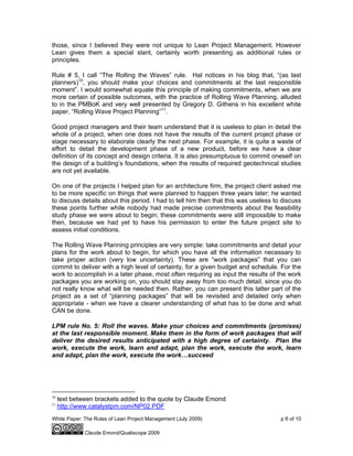 White Paper: The Rules of Lean Project Management (July 2009) p 6 of 10
Claude Emond/Qualiscope 2009
those, since I believed they were not unique to Lean Project Management. However
Lean gives them a special slant, certainly worth presenting as additional rules or
principles.
Rule # 5, I call “The Rolling the Waves” rule. Hal notices in his blog that, “(as last
planners)10
, you should make your choices and commitments at the last responsible
moment”. I would somewhat equate this principle of making commitments, when we are
more certain of possible outcomes, with the practice of Rolling Wave Planning, alluded
to in the PMBoK and very well presented by Gregory D. Githens in his excellent white
paper, “Rolling Wave Project Planning”11
.
Good project managers and their team understand that it is useless to plan in detail the
whole of a project, when one does not have the results of the current project phase or
stage necessary to elaborate clearly the next phase. For example, it is quite a waste of
effort to detail the development phase of a new product, before we have a clear
definition of its concept and design criteria. It is also presumptuous to commit oneself on
the design of a building’s foundations, when the results of required geotechnical studies
are not yet available.
On one of the projects I helped plan for an architecture firm, the project client asked me
to be more specific on things that were planned to happen three years later; he wanted
to discuss details about this period. I had to tell him then that this was useless to discuss
these points further while nobody had made precise commitments about the feasibility
study phase we were about to begin; these commitments were still impossible to make
then, because we had yet to have his permission to enter the future project site to
assess initial conditions.
The Rolling Wave Planning principles are very simple: take commitments and detail your
plans for the work about to begin, for which you have all the information necessary to
take proper action (very low uncertainty). These are “work packages” that you can
commit to deliver with a high level of certainty, for a given budget and schedule. For the
work to accomplish in a later phase, most often requiring as input the results of the work
packages you are working on, you should stay away from too much detail, since you do
not really know what will be needed then. Rather, you can present this latter part of the
project as a set of “planning packages” that will be revisited and detailed only when
appropriate - when we have a clearer understanding of what has to be done and what
CAN be done.
LPM rule No. 5: Roll the waves. Make your choices and commitments (promises)
at the last responsible moment. Make them in the form of work packages that will
deliver the desired results anticipated with a high degree of certainty. Plan the
work, execute the work, learn and adapt, plan the work, execute the work, learn
and adapt, plan the work, execute the work…succeed
10
text between brackets added to the quote by Claude Emond
11
http://www.catalystpm.com/NP02.PDF
 