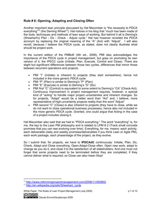 White Paper: The Rules of Lean Project Management (July 2009) p 7 of 10
Claude Emond/Qualiscope 2009
Rule # 6: Opening, Adapting and Closing Often
Another important lean principle discussed by Hal Macomber is “the necessity to PDCA
everything”12
(the Deming Wheel13
). Hal notices in his blog that “much has been made of
the tools, techniques and methods of lean ways of working. But behind it all is Deming's
(Shewhart's) Plan - Do - Check - Adjust cycle.” Hal has however revisited the PDCA
acronym by replacing the original meaning of the “A” (Act) with “Adjust”. I will also
revisit, because I believe the PDCA cycle, as stated, does not clearly illustrate what
should be project work.
In the current edition of the PMBoK (4th ed., 2008), PMI also acknowledges the
importance of the PDCA cycle in project management, but goes on promoting its own
version of it, the IPECC cycle (Initiate, Plan, Execute, Control and Close). There are
slight but significant differences between those two cycles, differences that mirror those
between recurrent operations and projects:
• PMI “I” (Initiate) is inherent to projects (they start somewhere), hence not
included in the more generic PDCA cycle
• PMI “P” (Plan) is similar to Deming’s “P” (Plan)
• PMI “E” (Execute) is similar to Deming’s “D” (Do)
• PMI first “C” (Control) is equivalent to some extent to Deming’s “CA” (Check-Act).
Continuous improvement in project management requires, however, a special
kind of “acting” to handle major project uncertainties and inherent changes. So
for projects, “Adapt” would be a better word than “Act” and, I believe, more
representative of high-uncertainty projects reality than the word “Adjust”
• PMI second “C” (Close) is also inherent to projects (they have to close, while we
do not want to close operational business processes), hence also not included in
the more generic PDCA cycle. Granted, one could argue that Acting in the case
of a project includes closing it.
Hal Macomber also said that we had to “PDCA everything.” The word “everything” is, for
me, the key to the Lean PM philosophy and is related to LPM # 2 (Track small concrete
promises that you can see evolving over time). Everything, for me, means: each activity,
each deliverable (daily and weekly promises/deliverables if you think Lean or Agile PM),
each work package, each phase/stage of the project, as they evolve.
So I submit that, for projects, we have to IPDCAdC continuously: Initiate, Plan, Do,
Check, Adapt and Close everything. Open-Adapt-Close often. Open new work, adapt to
change as you do it, and close it to the satisfaction of all stakeholders. And one must not
forget that some projects need to be terminated before they are completed, if they
cannot deliver what is required; so Close can also mean Stop!
12
http://www.reformingprojectmanagement.com/2008/11/09/883/
13
http://en.wikipedia.org/wiki/Shewhart_cycle
 
