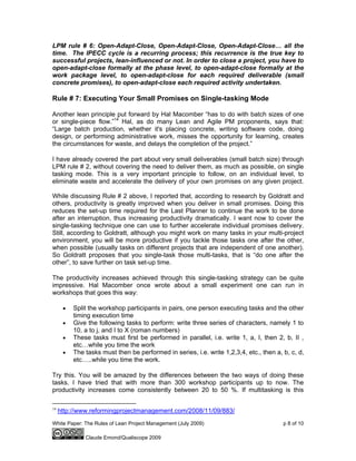 White Paper: The Rules of Lean Project Management (July 2009) p 8 of 10
Claude Emond/Qualiscope 2009
LPM rule # 6: Open-Adapt-Close, Open-Adapt-Close, Open-Adapt-Close… all the
time. The IPECC cycle is a recurring process; this recurrence is the true key to
successful projects, lean-influenced or not. In order to close a project, you have to
open-adapt-close formally at the phase level, to open-adapt-close formally at the
work package level, to open-adapt-close for each required deliverable (small
concrete promises), to open-adapt-close each required activity undertaken.
Rule # 7: Executing Your Small Promises on Single-tasking Mode
Another lean principle put forward by Hal Macomber “has to do with batch sizes of one
or single-piece flow.”14
Hal, as do many Lean and Agile PM proponents, says that:
“Large batch production, whether it's placing concrete, writing software code, doing
design, or performing administrative work, misses the opportunity for learning, creates
the circumstances for waste, and delays the completion of the project.”
I have already covered the part about very small deliverables (small batch size) through
LPM rule # 2, without covering the need to deliver them, as much as possible, on single
tasking mode. This is a very important principle to follow, on an individual level, to
eliminate waste and accelerate the delivery of your own promises on any given project.
While discussing Rule # 2 above, I reported that, according to research by Goldratt and
others, productivity is greatly improved when you deliver in small promises. Doing this
reduces the set-up time required for the Last Planner to continue the work to be done
after an interruption, thus increasing productivity dramatically. I want now to cover the
single-tasking technique one can use to further accelerate individual promises delivery.
Still, according to Goldratt, although you might work on many tasks in your multi-project
environment, you will be more productive if you tackle those tasks one after the other,
when possible (usually tasks on different projects that are independent of one another).
So Goldratt proposes that you single-task those multi-tasks, that is “do one after the
other”, to save further on task set-up time.
The productivity increases achieved through this single-tasking strategy can be quite
impressive. Hal Macomber once wrote about a small experiment one can run in
workshops that goes this way:
• Split the workshop participants in pairs, one person executing tasks and the other
timing execution time
• Give the following tasks to perform: write three series of characters, namely 1 to
10, a to j, and I to X (roman numbers)
• These tasks must first be performed in parallel, i.e. write 1, a, I, then 2, b, II ,
etc…while you time the work
• The tasks must then be performed in series, i.e. write 1,2,3,4, etc., then a, b, c, d,
etc…..while you time the work.
Try this. You will be amazed by the differences between the two ways of doing these
tasks. I have tried that with more than 300 workshop participants up to now. The
productivity increases come consistently between 20 to 50 %. If multitasking is this
14
http://www.reformingprojectmanagement.com/2008/11/09/883/
 