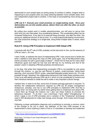 White Paper: The Rules of Lean Project Management (July 2009) p 9 of 10
Claude Emond/Qualiscope 2009
detrimental on such simple tasks as writing series of numbers or letters, imagine what is
happening to your projects when you keep switching between more complex tasks, from
one independent project task to another, in the hope of accomplishing more during your
week.
LPM rule # 7: Execute your small promises on single-tasking mode. Once your
deliverables are cut into smaller pieces, deliver them one after the other, as much
as possible.
By cutting your project work in smaller pieces/promises, you will save on set-up time
each time you are interrupted, thus accelerating delivery. This accelerating effect can be
increased furthermore, if you also try to execute these promises, one after the other, this
saving an additional amount of set-up time. In a multi-project/multi-tasking environment,
the most productive strategy is to single-task, doing these multiple tasks in series, when
possible.
Rule # 8: Using LPM Principles to Implement AND Adopt LPM
I conclude with this 8th
rule of LPM, probably not the last word on this, but the essence of
LPM as I see it...for now.
I want, finally, to address the issue of implementing LPM. I was unsure how to tackle this
when I started to write about the rules of LPM. Once again, one of Hal Macomber's blog
entries provided me with a good angle of attack15
. I thank him for that and for many other
influences (good and bad!) he has had and still has on my thinking and that of the
people I coach in adopting LPM best practices and behaviours.
In his blog, Hal writes that implementing successful LPM is not possible by only going
through the motions, i.e. use the Last Planner ® system, small promises, rolling wave
planning, short recurrent IPECC cycles, extended/integrated project teams etc. It is only
possible through "adopting" the collaborative behaviours that make these practises work.
It has to do with taking seriously LPM rule # 4, which is to be considerate to humans and
their individual interests to create the will to make a very important cultural change.
I believe that, in order to do that, some kind of chicken-and-egg approach is required. To
develop the collaborative behaviours required by LPM (by all project management
endeavours, actually), one has to use LPM principles to implement LPM. And this is
exactly what I am doing with my clients when getting them to implement and adopt LPM.
I have them go through the motions, but I also use these motions to promote the
behaviours required. To do that, I use a technique I have called "changeboxing," in
which I apply a mix of LPM principles and a variation of the "timeboxing" techniques
used in SW development to make real change come through. And it does come through
very fast.
Following a proper participative diagnosis and a workshop to promote a common vision
of the change to be put in place, the definition of the new LPM process to be
implemented is done coaching a team of five to 12 volunteers to develop and implement
15
http://www.reformingprojectmanagement.com/2009/06/01/991/
 