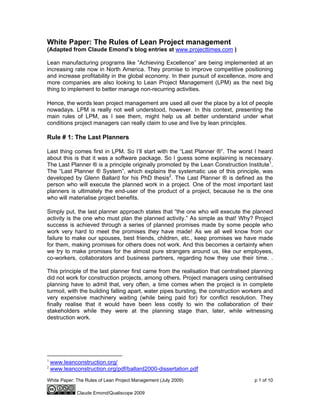 White Paper: The Rules of Lean Project Management (July 2009) p 1 of 10
Claude Emond/Qualiscope 2009
White Paper: The Rules of Lean Project management
(Adapted from Claude Emond’s blog entries at www.projecttimes.com )
Lean manufacturing programs like ”Achieving Excellence” are being implemented at an
increasing rate now in North America. They promise to improve competitive positioning
and increase profitability in the global economy. In their pursuit of excellence, more and
more companies are also looking to Lean Project Management (LPM) as the next big
thing to implement to better manage non-recurring activities.
Hence, the words lean project management are used all over the place by a lot of people
nowadays. LPM is really not well understood, however. In this context, presenting the
main rules of LPM, as I see them, might help us all better understand under what
conditions project managers can really claim to use and live by lean principles.
Rule # 1: The Last Planners
Last thing comes first in LPM. So I’ll start with the “Last Planner ®”. The worst I heard
about this is that it was a software package. So I guess some explaining is necessary.
The Last Planner ® is a principle originally promoted by the Lean Construction Institute1
.
The “Last Planner ® System”, which explains the systematic use of this principle, was
developed by Glenn Ballard for his PhD thesis2
. The Last Planner ® is defined as the
person who will execute the planned work in a project. One of the most important last
planners is ultimately the end-user of the product of a project, because he is the one
who will materialise project benefits.
Simply put, the last planner approach states that “the one who will execute the planned
activity is the one who must plan the planned activity.” As simple as that! Why? Project
success is achieved through a series of planned promises made by some people who
work very hard to meet the promises they have made! As we all well know from our
failure to make our spouses, best friends, children, etc., keep promises we have made
for them, making promises for others does not work. And this becomes a certainty when
we try to make promises for the almost pure strangers around us, like our employees,
co-workers, collaborators and business partners, regarding how they use their time. .
This principle of the last planner first came from the realisation that centralised planning
did not work for construction projects, among others. Project managers using centralised
planning have to admit that, very often, a time comes when the project is in complete
turmoil, with the building falling apart, water pipes bursting, the construction workers and
very expensive machinery waiting (while being paid for) for conflict resolution. They
finally realise that it would have been less costly to win the collaboration of their
stakeholders while they were at the planning stage than, later, while witnessing
destruction work.
1
www.leanconstruction.org/
2
www.leanconstruction.org/pdf/ballard2000-dissertation.pdf
 