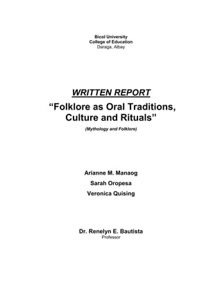 Bicol University
College of Education
Daraga, Albay

WRITTEN REPORT

“Folklore as Oral Traditions,
Culture and Rituals”
(Mythology and Folklore)

Arianne M. Manaog
Sarah Oropesa
Veronica Quising

Dr. Renelyn E. Bautista
Professor

 