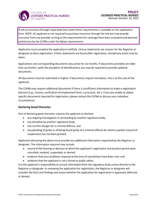 POLICY: Declarations and Registration Requirements Policy Page 3 of 9
POLICY
LICENSED PRACTICAL NURSES
Revised: October 19, 2023
A link to insurance through Lloyd Sadd that meets these requirements is available on the application
form. NOTE: An applicant is not required to purchase insurance through the link but may provide
insurance from any provider as long as the requirements for coverage have been evaluated and deemed
satisfactory by the CLPNA under the Bylaw requirements.
Applicants must complete the application truthfully. Untrue statements are reasons for the Registrar or
designate to deny registration. If false statements are found after registration, disciplinary action may be
taken.
Applications and corresponding documents stay active for six months. If documents provided are older
than six months, (with the exception of identification), you may be required to provide updated
documents.
All documents must be submitted in English. If documents require translation, this is at the cost of the
applicant.
The CLPNA may request additional documents if there is insufficient information to make a registration
decision (e.g., resume, verification of employment form, curriculum, etc.). If you are unable to obtain
specific documents required for registration, please contact the CLPNA to discuss your individual
circumstances.
Declaring Good Character
Part of declaring good character requires the applicant to disclose:
• any ongoing investigation or proceeding by another regulatory body,
• any discipline by another regulatory body,
• any current charges for a criminal offence, and
• any pleading of guilty or of being found guilty of a criminal offence for which a pardon (record of
suspension) has not been granted.
Applicants disclosing the above must provide any additional information requested by the Registrar or
designate. The information required may include:
• record of the hearing or decision at which the applicant’s registration and practice permit were
cancelled, revoked, suspended, or denied;
• evidence that any conditions imposed at the time of cancellation have been met; and
• evidence that the applicant is not a threat to public safety.
It is the applicant’s responsibility to ensure information from the regulatory body comes directly to the
Registrar or designate. In reviewing the application for registration, the Registrar or designate will
consider the facts and findings and assess whether the application for registration is approved, deferred,
or denied.
 