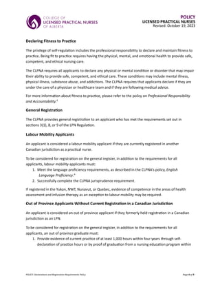 POLICY: Declarations and Registration Requirements Policy Page 4 of 9
POLICY
LICENSED PRACTICAL NURSES
Revised: October 19, 2023
Declaring Fitness to Practice
The privilege of self-regulation includes the professional responsibility to declare and maintain fitness to
practice. Being fit to practice requires having the physical, mental, and emotional health to provide safe,
competent, and ethical nursing care.
The CLPNA requires all applicants to declare any physical or mental condition or disorder that may impair
their ability to provide safe, competent, and ethical care. These conditions may include mental illness,
physical illness, substance abuse, and addictions. The CLPNA requires that applicants declare if they are
under the care of a physician or healthcare team and if they are following medical advice.
For more information about fitness to practice, please refer to the policy on Professional Responsibility
and Accountability.3
General Registration
The CLPNA provides general registration to an applicant who has met the requirements set out in
sections 3(1), 8, or 9 of the LPN Regulation.
Labour Mobility Applicants
An applicant is considered a labour mobility applicant if they are currently registered in another
Canadian jurisdiction as a practical nurse.
To be considered for registration on the general register, in addition to the requirements for all
applicants, labour mobility applicants must:
1. Meet the language proficiency requirements, as described in the CLPNA’s policy, English
Language Proficiency.4
2. Successfully complete the CLPNA jurisprudence requirement.
If registered in the Yukon, NWT, Nunavut, or Quebec, evidence of competence in the areas of health
assessment and infusion therapy as an exception to labour mobility may be required.
Out of Province Applicants Without Current Registration in a Canadian Jurisdiction
An applicant is considered an out of province applicant if they formerly held registration in a Canadian
jurisdiction as an LPN.
To be considered for registration on the general register, in addition to the requirements for all
applicants, an out of province graduate must:
1. Provide evidence of current practice of at least 1,000 hours within four years through self-
declaration of practice hours or by proof of graduation from a nursing education program within
 