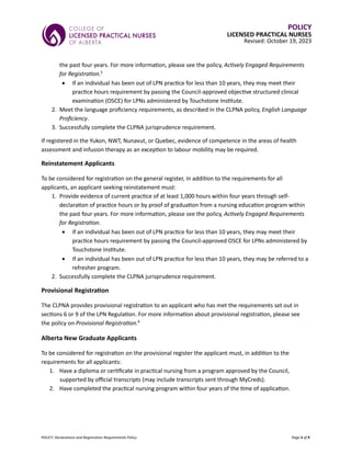 POLICY: Declarations and Registration Requirements Policy Page 5 of 9
POLICY
LICENSED PRACTICAL NURSES
Revised: October 19, 2023
the past four years. For more information, please see the policy, Actively Engaged Requirements
for Registration.5
• If an individual has been out of LPN practice for less than 10 years, they may meet their
practice hours requirement by passing the Council-approved objective structured clinical
examination (OSCE) for LPNs administered by Touchstone Institute.
2. Meet the language proficiency requirements, as described in the CLPNA policy, English Language
Proficiency.
3. Successfully complete the CLPNA jurisprudence requirement.
If registered in the Yukon, NWT, Nunavut, or Quebec, evidence of competence in the areas of health
assessment and infusion therapy as an exception to labour mobility may be required.
Reinstatement Applicants
To be considered for registration on the general register, in addition to the requirements for all
applicants, an applicant seeking reinstatement must:
1. Provide evidence of current practice of at least 1,000 hours within four years through self-
declaration of practice hours or by proof of graduation from a nursing education program within
the past four years. For more information, please see the policy, Actively Engaged Requirements
for Registration.
• If an individual has been out of LPN practice for less than 10 years, they may meet their
practice hours requirement by passing the Council-approved OSCE for LPNs administered by
Touchstone Institute.
• If an individual has been out of LPN practice for less than 10 years, they may be referred to a
refresher program.
2. Successfully complete the CLPNA jurisprudence requirement.
Provisional Registration
The CLPNA provides provisional registration to an applicant who has met the requirements set out in
sections 6 or 9 of the LPN Regulation. For more information about provisional registration, please see
the policy on Provisional Registration.6
Alberta New Graduate Applicants
To be considered for registration on the provisional register the applicant must, in addition to the
requirements for all applicants:
1. Have a diploma or certificate in practical nursing from a program approved by the Council,
supported by official transcripts (may include transcripts sent through MyCreds).
2. Have completed the practical nursing program within four years of the time of application.
 