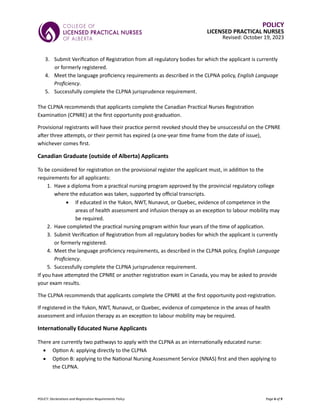 POLICY: Declarations and Registration Requirements Policy Page 6 of 9
POLICY
LICENSED PRACTICAL NURSES
Revised: October 19, 2023
3. Submit Verification of Registration from all regulatory bodies for which the applicant is currently
or formerly registered.
4. Meet the language proficiency requirements as described in the CLPNA policy, English Language
Proficiency.
5. Successfully complete the CLPNA jurisprudence requirement.
The CLPNA recommends that applicants complete the Canadian Practical Nurses Registration
Examination (CPNRE) at the first opportunity post-graduation.
Provisional registrants will have their practice permit revoked should they be unsuccessful on the CPNRE
after three attempts, or their permit has expired (a one-year time frame from the date of issue),
whichever comes first.
Canadian Graduate (outside of Alberta) Applicants
To be considered for registration on the provisional register the applicant must, in addition to the
requirements for all applicants:
1. Have a diploma from a practical nursing program approved by the provincial regulatory college
where the education was taken, supported by official transcripts.
• If educated in the Yukon, NWT, Nunavut, or Quebec, evidence of competence in the
areas of health assessment and infusion therapy as an exception to labour mobility may
be required.
2. Have completed the practical nursing program within four years of the time of application.
3. Submit Verification of Registration from all regulatory bodies for which the applicant is currently
or formerly registered.
4. Meet the language proficiency requirements, as described in the CLPNA policy, English Language
Proficiency.
5. Successfully complete the CLPNA jurisprudence requirement.
If you have attempted the CPNRE or another registration exam in Canada, you may be asked to provide
your exam results.
The CLPNA recommends that applicants complete the CPNRE at the first opportunity post-registration.
If registered in the Yukon, NWT, Nunavut, or Quebec, evidence of competence in the areas of health
assessment and infusion therapy as an exception to labour mobility may be required.
Internationally Educated Nurse Applicants
There are currently two pathways to apply with the CLPNA as an internationally educated nurse:
• Option A: applying directly to the CLPNA
• Option B: applying to the National Nursing Assessment Service (NNAS) first and then applying to
the CLPNA.
 
