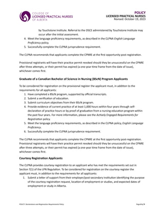 POLICY: Declarations and Registration Requirements Policy Page 8 of 9
POLICY
LICENSED PRACTICAL NURSES
Revised: October 19, 2023
by Touchstone Institute. Referral to the OSCE administered by Touchstone Institute may
occur after the initial assessment.
4. Meet the language proficiency requirements, as described in the CLPNA English Language
Proficiency policy.
5. Successfully complete the CLPNA jurisprudence requirement.
The CLPNA recommends that applicants complete the CPNRE at the first opportunity post-registration.
Provisional registrants will have their practice permit revoked should they be unsuccessful on the CPNRE
after three attempts, or their permit has expired (a one-year time frame from the date of issue),
whichever comes first.
Graduate of a Canadian Bachelor of Science in Nursing (BScN) Program Applicants
To be considered for registration on the provisional register the applicant must, in addition to the
requirements for all applicants:
1. Have completed a BScN program, supported by official transcripts.
2. Submit a verification of education.
3. Submit curriculum objectives from their BScN program.
4. Provide evidence of current practice of at least 1,000 hours within four years through self-
declaration of practice hours or by proof of graduation from a nursing education program within
the past four years. For more information, please see the Actively Engaged Requirements for
Registration policy.
5. Meet the language proficiency requirements, as described in the CLPNA policy, English Language
Proficiency.
6. Successfully complete the CLPNA jurisprudence requirement.
The CLPNA recommends that applicants complete the CPNRE at the first opportunity post-registration.
Provisional registrants will have their practice permit revoked should they be unsuccessful on the CPNRE
after three attempts, or their permit has expired (a one-year time frame from the date of issue),
whichever comes first.
Courtesy Registration Applicants
The CLPNA provides courtesy registration to an applicant who has met the requirements set out in
Section 7(1) of the LPN Regulation. To be considered for registration on the courtesy register the
applicant must, in addition to the requirements for all applicants:
1. Submit a letter of support from their employer/post-secondary institution identifying the purpose
of the courtesy registration request, location of employment or studies, and expected dates of
employment or study in Alberta.
 
