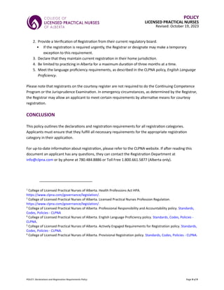 POLICY: Declarations and Registration Requirements Policy Page 9 of 9
POLICY
LICENSED PRACTICAL NURSES
Revised: October 19, 2023
2. Provide a Verification of Registration from their current regulatory board.
• If the registration is required urgently, the Registrar or designate may make a temporary
exception to this requirement.
3. Declare that they maintain current registration in their home jurisdiction.
4. Be limited to practicing in Alberta for a maximum duration of three months at a time.
5. Meet the language proficiency requirements, as described in the CLPNA policy, English Language
Proficiency.
Please note that registrants on the courtesy register are not required to do the Continuing Competence
Program or the Jurisprudence Examination. In emergency circumstances, as determined by the Registrar,
the Registrar may allow an applicant to meet certain requirements by alternative means for courtesy
registration.
CONCLUSION
This policy outlines the declarations and registration requirements for all registration categories.
Applicants must ensure that they fulfill all necessary requirements for the appropriate registration
category in their application.
For up-to-date information about registration, please refer to the CLPNA website. If after reading this
document an applicant has any questions, they can contact the Registration Department at
info@clpna.com or by phone at 780.484.8886 or Toll Free 1.800.661.5877 (Alberta only).
1
College of Licensed Practical Nurses of Alberta. Health Professions Act HPA.
https://www.clpna.com/governance/legislation/.
2
College of Licensed Practical Nurses of Alberta. Licensed Practical Nurses Profession Regulation.
https://www.clpna.com/governance/legislation/.
3
College of Licensed Practical Nurses of Alberta. Professional Responsibility and Accountability policy. Standards,
Codes, Policies - CLPNA
4
College of Licensed Practical Nurses of Alberta. English Language Proficiency policy. Standards, Codes, Policies -
CLPNA.
5
College of Licensed Practical Nurses of Alberta. Actively Engaged Requirements for Registration policy. Standards,
Codes, Policies - CLPNA.
6
College of Licensed Practical Nurses of Alberta. Provisional Registration policy. Standards, Codes, Policies - CLPNA.
 