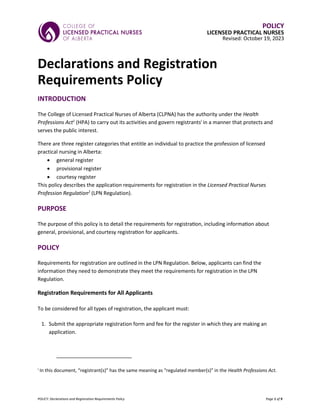 POLICY: Declarations and Registration Requirements Policy Page 1 of 9
POLICY
LICENSED PRACTICAL NURSES
Revised: October 19, 2023
Declarations and Registration
Requirements Policy
INTRODUCTION
The College of Licensed Practical Nurses of Alberta (CLPNA) has the authority under the Health
Professions Act1
(HPA) to carry out its activities and govern registrantsi
in a manner that protects and
serves the public interest.
There are three register categories that entitle an individual to practice the profession of licensed
practical nursing in Alberta:
• general register
• provisional register
• courtesy register
This policy describes the application requirements for registration in the Licensed Practical Nurses
Profession Regulation2
(LPN Regulation).
PURPOSE
The purpose of this policy is to detail the requirements for registration, including information about
general, provisional, and courtesy registration for applicants.
POLICY
Requirements for registration are outlined in the LPN Regulation. Below, applicants can find the
information they need to demonstrate they meet the requirements for registration in the LPN
Regulation.
Registration Requirements for All Applicants
To be considered for all types of registration, the applicant must:
1. Submit the appropriate registration form and fee for the register in which they are making an
application.
i
In this document, “registrant(s)” has the same meaning as “regulated member(s)” in the Health Professions Act.
 