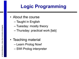 ©
Patrick
Blackburn,
Johan
Bos
&
Kristina
Striegnitz
Logic Programming
• About the course
– Taught in English
– Tuesday: mostly theory
– Thursday: practical work [lab]
• Teaching material
– Learn Prolog Now!
– SWI Prolog interpreter
 