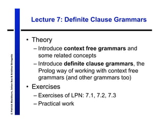 Lecture 7: Definite Clause Grammars


                                                       •  Theory
                                                         – Introduce context free grammars and
                                                           some related concepts
© Patrick Blackburn, Johan Bos & Kristina Striegnitz




                                                         – Introduce definite clause grammars, the
                                                           Prolog way of working with context free
                                                           grammars (and other grammars too)
                                                       •  Exercises
                                                         – Exercises of LPN: 7.1, 7.2, 7.3
                                                         – Practical work
 