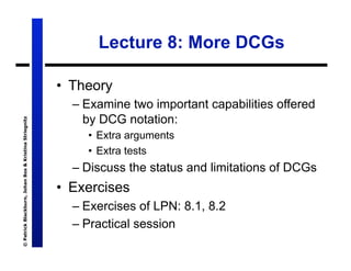Lecture 8: More DCGs

                                                       •  Theory
                                                         – Examine two important capabilities offered
                                                           by DCG notation:
© Patrick Blackburn, Johan Bos & Kristina Striegnitz




                                                            •  Extra arguments
                                                            •  Extra tests
                                                         – Discuss the status and limitations of DCGs
                                                       •  Exercises
                                                         – Exercises of LPN: 8.1, 8.2
                                                         – Practical session
 