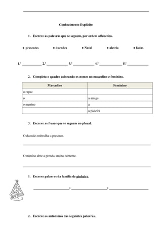 _____________________________________________________________________________



                             Conhecimento Explícito


       1. Escreve as palavras que se seguem, por ordem alfabética.


   ● presentes           ● duendes           ● Natal         ● aletria          ● fadas



1.ª ____________ 2.ª _____________ 3.ª _____________ 4.ª ______________ 5.ª _____________



       2. Completa o quadro colocando os nomes no masculino e feminino.

                     Masculino                                       Feminino
   o rapaz
   o                                             a amiga
   o menino                                      a
                                                 a padeira


       3. Escreve as frases que se seguem no plural.


   O duende embrulha o presente.

   ______________________________________________________________________________


   O menino abre a prenda, muito contente.

   ______________________________________________________________________________


       1. Escreve palavras da família de pinheiro.


             ______________________; ______________________; ________________________




       2. Escreve os antónimos das seguintes palavras.
 