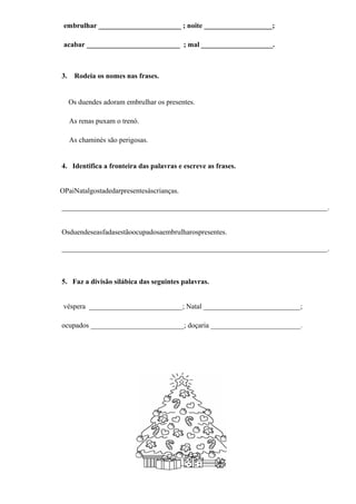 embrulhar _______________________ ; noite ___________________;

 acabar __________________________ ; mal ____________________.



3.    Rodeia os nomes nas frases.


     Os duendes adoram embrulhar os presentes.

     As renas puxam o trenó.

     As chaminés são perigosas.


4. Identifica a fronteira das palavras e escreve as frases.


OPaiNatalgostadedarpresentesàscrianças.

__________________________________________________________________________.


Osduendeseasfadasestãoocupadosaembrulharospresentes.

__________________________________________________________________________.



5. Faz a divisão silábica das seguintes palavras.


 véspera __________________________; Natal ___________________________;

ocupados __________________________; doçaria _________________________.
 