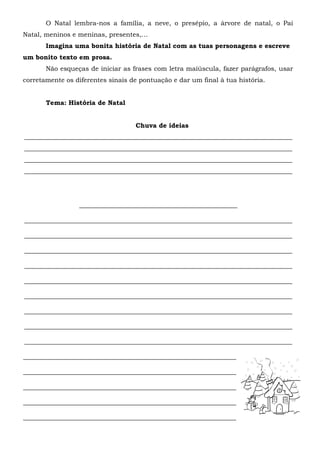 O Natal lembra-nos a família, a neve, o presépio, a árvore de natal, o Pai
Natal, meninos e meninas, presentes,…
       Imagina uma bonita história de Natal com as tuas personagens e escreve
um bonito texto em prosa.
       Não esqueças de iniciar as frases com letra maiúscula, fazer parágrafos, usar
corretamente os diferentes sinais de pontuação e dar um final à tua história.


       Tema: História de Natal


                                   Chuva de ideias
___________________________________________________________________________________
___________________________________________________________________________________
___________________________________________________________________________________
___________________________________________________________________________________




                 _________________________________________________

___________________________________________________________________________________

___________________________________________________________________________________

___________________________________________________________________________________

___________________________________________________________________________________

___________________________________________________________________________________

___________________________________________________________________________________

___________________________________________________________________________________

___________________________________________________________________________________

___________________________________________________________________________________

__________________________________________________________________

__________________________________________________________________

__________________________________________________________________

__________________________________________________________________

__________________________________________________________________
 