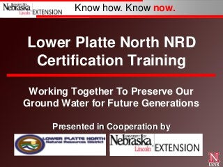 Know how. Know now.

Lower Platte North NRD
Certification Training
Working Together To Preserve Our
Ground Water for Future Generations
Presented in Cooperation by

 