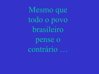 Mesmo que
todo o povo
brasileiro
pense o
contrário …
 