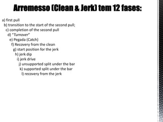 Arremesso (Clean & Jerk) tem 12 fases:
a) first pull
 b) transition to the start of the second pull;
   c) completion of the second pull
    d) “Turnover”
      e) Pegada (Catch)
       f) Recovery from the clean
         g) start position for the jerk
          h) jerk dip
            i) jerk drive
              j) unsupported split under the bar
               k) supported split under the bar
                 l) recovery from the jerk
 