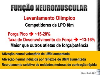 Levantamento Olímpico
               Competidores de LPO têm
   Força Pico  ~15-20%
   Taxa de Desenvolvimento de Força  ~13-16%
    Maior que outros atletas de força/potência
Ativação neural voluntária de UMN aumentada
Ativação neural induzida por reflexos de UMN aumentada
Recrutamento seletivo de unidades motoras de contração rápida

                                                  (Storey; Smith, 2012)
 