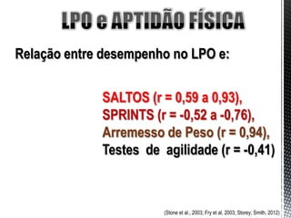 Relação entre desempenho no LPO e:


             SALTOS (r = 0,59 a 0,93),
             SPRINTS (r = -0,52 a -0,76),
             Arremesso de Peso (r = 0,94),
             Testes de agilidade (r = -0,41)



                        (Stone et al., 2003; Fry et al, 2003; Storey; Smith, 2012)
 