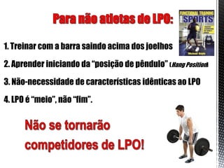 1. Treinar com a barra saindo acima dos joelhos

2. Aprender iniciando da “posição de pêndulo” (Hang Position)

3. Não-necessidade de características idênticas ao LPO

4. LPO é “meio”, não “fim”.
 